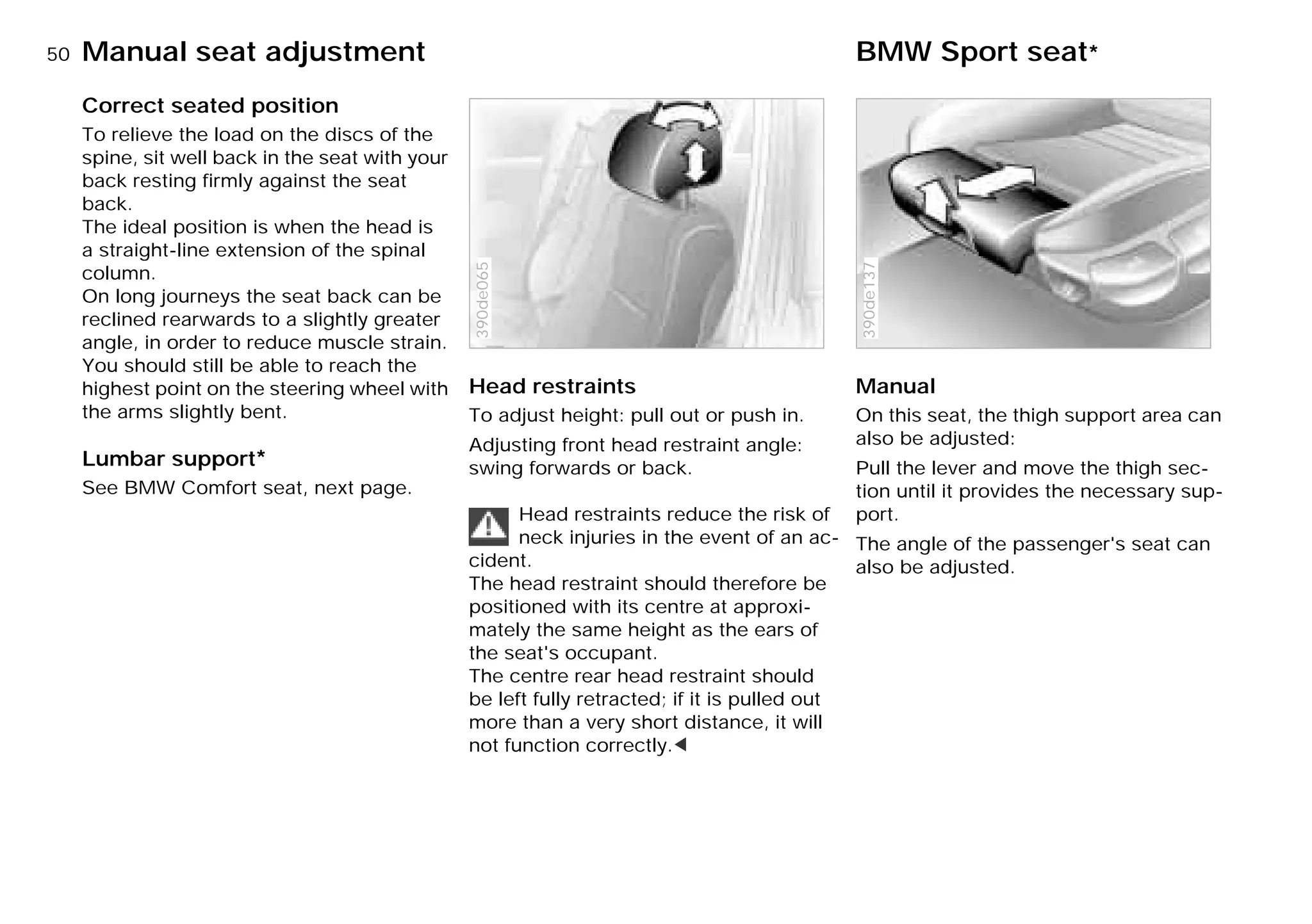 50nManual seat adjustment BMW Sport seat*
Correct seated position
To relieve the load on the discs of the
spine, sit well back in the seat with your
back resting firmly against the seat
back.
The ideal position is when the head is
a straight-line extension of the spinal
column.
On long journeys the seat back can be
reclined rearwards to a slightly greater
angle, in order to reduce muscle strain.
You should still be able to reach the
highest point on the steering wheel with
the arms slightly bent.
Lumbar support*
See BMW Comfort seat, next page.
Head restraints
To adjust height: pull out or push in.
Adjusting front head restraint angle:
swing forwards or back.
Head restraints reduce the risk of
neck injuries in the event of an ac-
cident.
The head restraint should therefore be
positioned with its centre at approxi-
mately the same height as the ears of
the seat's occupant.
The centre rear head restraint should
be left fully retracted; if it is pulled out
more than a very short distance, it will
not function correctly.<
390de065
Manual
On this seat, the thigh support area can
also be adjusted:
Pull the lever and move the thigh sec-
tion until it provides the necessary sup-
port.
The angle of the passenger's seat can
also be adjusted.
390de137
Online Edition for Part-No. 01 41 9 791 301 - © 01/99 BMW AG
 