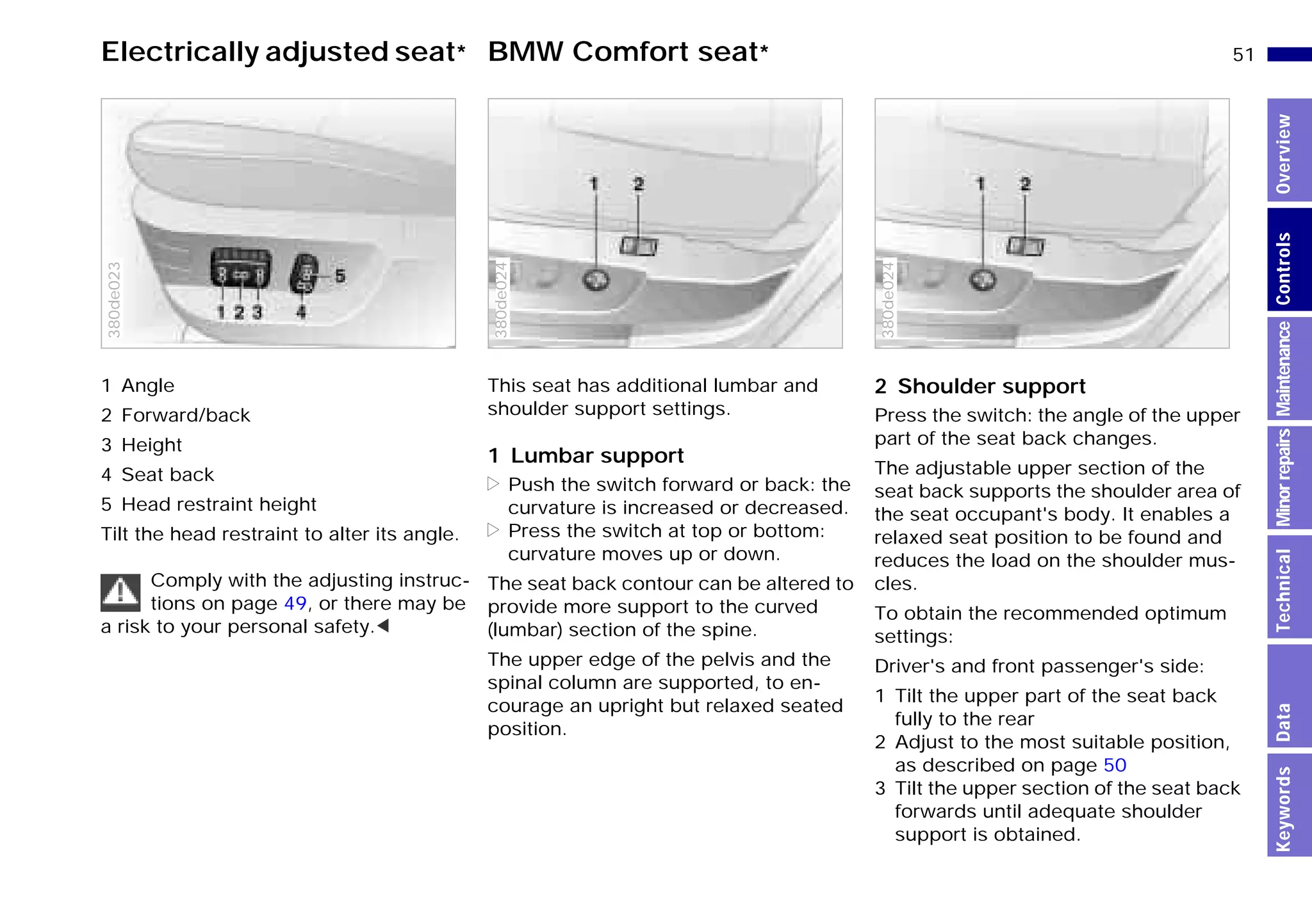 51n
MinorrepairsKeywordsOverviewControlsMaintenanceTechnicalData
Electrically adjusted seat* BMW Comfort seat*
1 Angle
2 Forward/back
3 Height
4 Seat back
5 Head restraint height
Tilt the head restraint to alter its angle.
Comply with the adjusting instruc-
tions on page 49, or there may be
a risk to your personal safety.<
380de023
This seat has additional lumbar and
shoulder support settings.
1 Lumbar support
> Push the switch forward or back: the
curvature is increased or decreased.
> Press the switch at top or bottom:
curvature moves up or down.
The seat back contour can be altered to
provide more support to the curved
(lumbar) section of the spine.
The upper edge of the pelvis and the
spinal column are supported, to en-
courage an upright but relaxed seated
position.
380de024
2 Shoulder support
Press the switch: the angle of the upper
part of the seat back changes.
The adjustable upper section of the
seat back supports the shoulder area of
the seat occupant's body. It enables a
relaxed seat position to be found and
reduces the load on the shoulder mus-
cles.
To obtain the recommended optimum
settings:
Driver's and front passenger's side:
1 Tilt the upper part of the seat back
fully to the rear
2 Adjust to the most suitable position,
as described on page 50
3 Tilt the upper section of the seat back
forwards until adequate shoulder
support is obtained.
380de024
Online Edition for Part-No. 01 41 9 791 301 - © 01/99 BMW AG
 