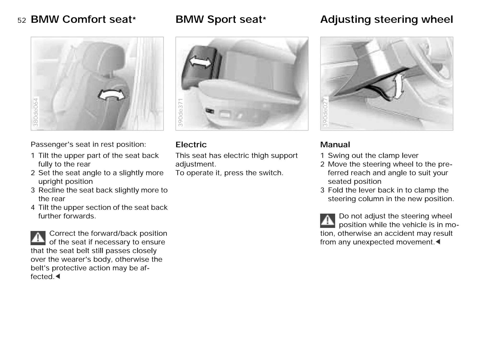 52nBMW Comfort seat* BMW Sport seat* Adjusting steering wheel
Passenger's seat in rest position:
1 Tilt the upper part of the seat back
fully to the rear
2 Set the seat angle to a slightly more
upright position
3 Recline the seat back slightly more to
the rear
4 Tilt the upper section of the seat back
further forwards.
Correct the forward/back position
of the seat if necessary to ensure
that the seat belt still passes closely
over the wearer's body, otherwise the
belt's protective action may be af-
fected.<
380de064
Electric
This seat has electric thigh support
adjustment.
To operate it, press the switch.
390de371
Manual
1 Swing out the clamp lever
2 Move the steering wheel to the pre-
ferred reach and angle to suit your
seated position
3 Fold the lever back in to clamp the
steering column in the new position.
Do not adjust the steering wheel
position while the vehicle is in mo-
tion, otherwise an accident may result
from any unexpected movement.<
390de027
Online Edition for Part-No. 01 41 9 791 301 - © 01/99 BMW AG
 