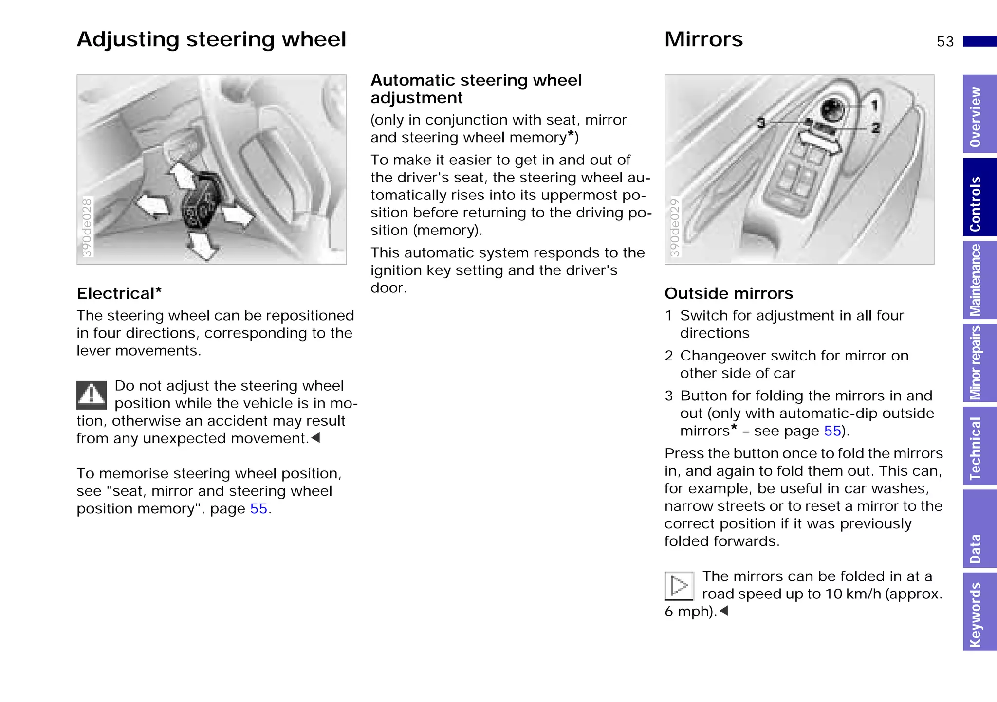 53n
MinorrepairsKeywordsOverviewControlsMaintenanceTechnicalData
Adjusting steering wheel Mirrors
Electrical*
The steering wheel can be repositioned
in four directions, corresponding to the
lever movements.
Do not adjust the steering wheel
position while the vehicle is in mo-
tion, otherwise an accident may result
from any unexpected movement.<
To memorise steering wheel position,
see "seat, mirror and steering wheel
position memory", page 55.
390de028
Automatic steering wheel
adjustment
(only in conjunction with seat, mirror
and steering wheel memory*)
To make it easier to get in and out of
the driver's seat, the steering wheel au-
tomatically rises into its uppermost po-
sition before returning to the driving po-
sition (memory).
This automatic system responds to the
ignition key setting and the driver's
door. Outside mirrors
1 Switch for adjustment in all four
directions
2 Changeover switch for mirror on
other side of car
3 Button for folding the mirrors in and
out (only with automatic-dip outside
mirrors* – see page 55).
Press the button once to fold the mirrors
in, and again to fold them out. This can,
for example, be useful in car washes,
narrow streets or to reset a mirror to the
correct position if it was previously
folded forwards.
The mirrors can be folded in at a
road speed up to 10 km/h (approx.
6 mph).<
390de029
Online Edition for Part-No. 01 41 9 791 301 - © 01/99 BMW AG
 