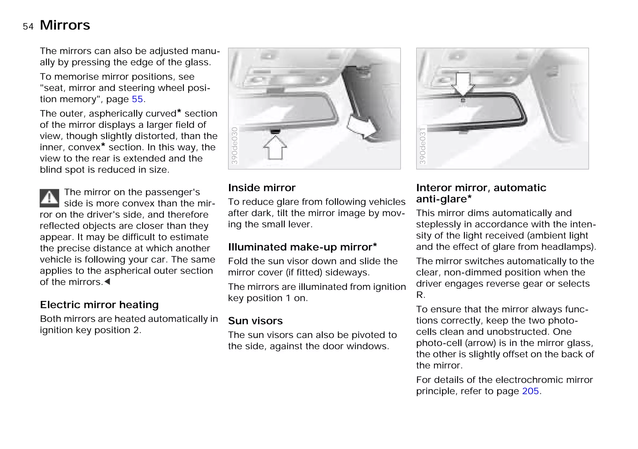54nMirrors
The mirrors can also be adjusted manu-
ally by pressing the edge of the glass.
To memorise mirror positions, see
"seat, mirror and steering wheel posi-
tion memory", page 55.
The outer, aspherically curved* section
of the mirror displays a larger field of
view, though slightly distorted, than the
inner, convex* section. In this way, the
view to the rear is extended and the
blind spot is reduced in size.
The mirror on the passenger's
side is more convex than the mir-
ror on the driver's side, and therefore
reflected objects are closer than they
appear. It may be difficult to estimate
the precise distance at which another
vehicle is following your car. The same
applies to the aspherical outer section
of the mirrors.<
Electric mirror heating
Both mirrors are heated automatically in
ignition key position 2.
Inside mirror
To reduce glare from following vehicles
after dark, tilt the mirror image by mov-
ing the small lever.
Illuminated make-up mirror*
Fold the sun visor down and slide the
mirror cover (if fitted) sideways.
The mirrors are illuminated from ignition
key position 1 on.
Sun visors
The sun visors can also be pivoted to
the side, against the door windows.
390de030
Interor mirror, automatic
anti-glare*
This mirror dims automatically and
steplessly in accordance with the inten-
sity of the light received (ambient light
and the effect of glare from headlamps).
The mirror switches automatically to the
clear, non-dimmed position when the
driver engages reverse gear or selects
R.
To ensure that the mirror always func-
tions correctly, keep the two photo-
cells clean and unobstructed. One
photo-cell (arrow) is in the mirror glass,
the other is slightly offset on the back of
the mirror.
For details of the electrochromic mirror
principle, refer to page 205.
390de031
Online Edition for Part-No. 01 41 9 791 301 - © 01/99 BMW AG
 
