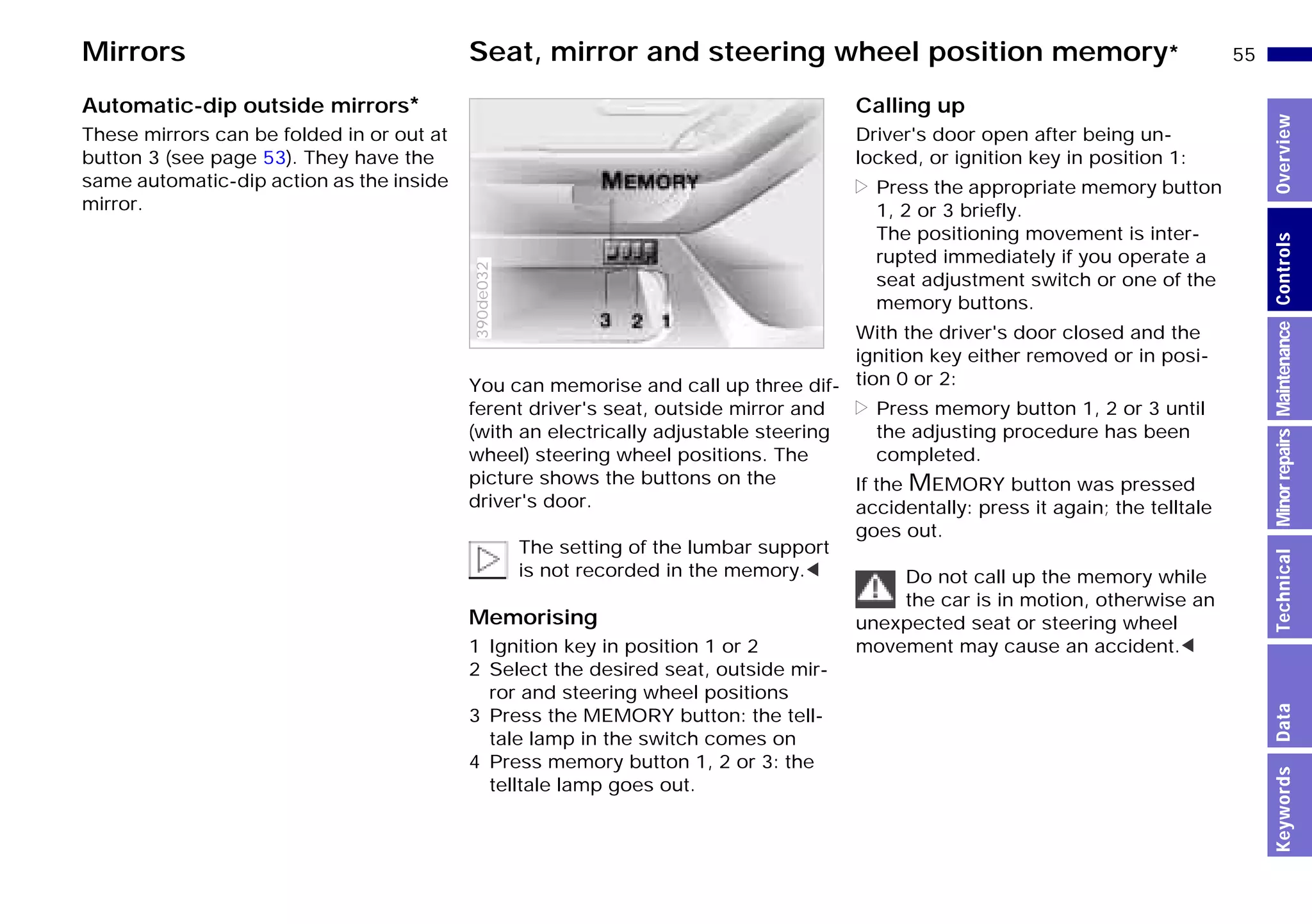55n
MinorrepairsKeywordsOverviewControlsMaintenanceTechnicalData
Mirrors Seat, mirror and steering wheel position memory*
Automatic-dip outside mirrors*
These mirrors can be folded in or out at
button 3 (see page 53). They have the
same automatic-dip action as the inside
mirror.
You can memorise and call up three dif-
ferent driver's seat, outside mirror and
(with an electrically adjustable steering
wheel) steering wheel positions. The
picture shows the buttons on the
driver's door.
The setting of the lumbar support
is not recorded in the memory.<
Memorising
1 Ignition key in position 1 or 2
2 Select the desired seat, outside mir-
ror and steering wheel positions
3 Press the MEMORY button: the tell-
tale lamp in the switch comes on
4 Press memory button 1, 2 or 3: the
telltale lamp goes out.
390de032
Calling up
Driver's door open after being un-
locked, or ignition key in position 1:
> Press the appropriate memory button
1, 2 or 3 briefly.
The positioning movement is inter-
rupted immediately if you operate a
seat adjustment switch or one of the
memory buttons.
With the driver's door closed and the
ignition key either removed or in posi-
tion 0 or 2:
> Press memory button 1, 2 or 3 until
the adjusting procedure has been
completed.
If the MEMORY button was pressed
accidentally: press it again; the telltale
goes out.
Do not call up the memory while
the car is in motion, otherwise an
unexpected seat or steering wheel
movement may cause an accident.<
Online Edition for Part-No. 01 41 9 791 301 - © 01/99 BMW AG
 