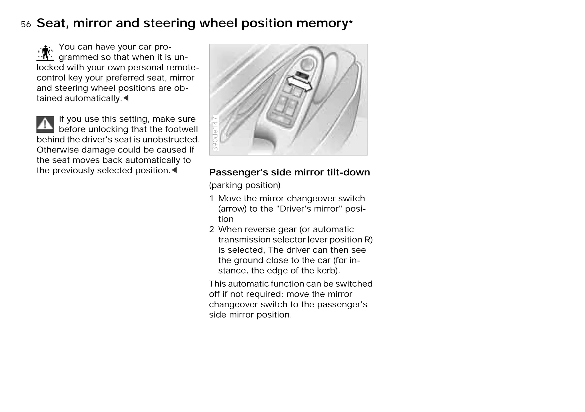 56nSeat, mirror and steering wheel position memory*
You can have your car pro-
grammed so that when it is un-
locked with your own personal remote-
control key your preferred seat, mirror
and steering wheel positions are ob-
tained automatically.<
If you use this setting, make sure
before unlocking that the footwell
behind the driver's seat is unobstructed.
Otherwise damage could be caused if
the seat moves back automatically to
the previously selected position.< Passenger's side mirror tilt-down
(parking position)
1 Move the mirror changeover switch
(arrow) to the "Driver's mirror" posi-
tion
2 When reverse gear (or automatic
transmission selector lever position R)
is selected, The driver can then see
the ground close to the car (for in-
stance, the edge of the kerb).
This automatic function can be switched
off if not required: move the mirror
changeover switch to the passenger's
side mirror position.
390de147
Online Edition for Part-No. 01 41 9 791 301 - © 01/99 BMW AG
 