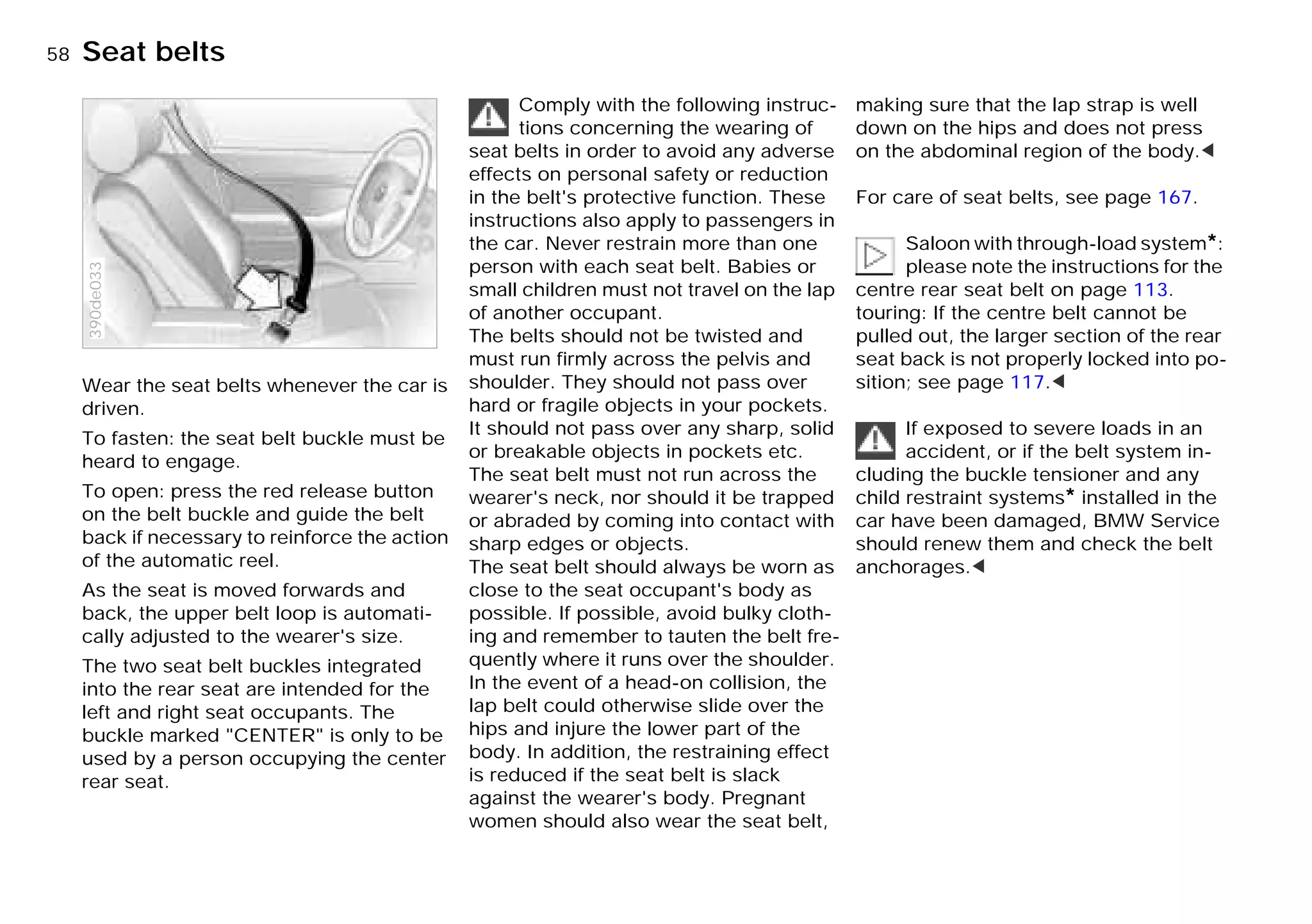 58n
Wear the seat belts whenever the car is
driven.
To fasten: the seat belt buckle must be
heard to engage.
To open: press the red release button
on the belt buckle and guide the belt
back if necessary to reinforce the action
of the automatic reel.
As the seat is moved forwards and
back, the upper belt loop is automati-
cally adjusted to the wearer's size.
The two seat belt buckles integrated
into the rear seat are intended for the
left and right seat occupants. The
buckle marked "CENTER" is only to be
used by a person occupying the center
rear seat.
390de033
Comply with the following instruc-
tions concerning the wearing of
seat belts in order to avoid any adverse
effects on personal safety or reduction
in the belt's protective function. These
instructions also apply to passengers in
the car. Never restrain more than one
person with each seat belt. Babies or
small children must not travel on the lap
of another occupant.
The belts should not be twisted and
must run firmly across the pelvis and
shoulder. They should not pass over
hard or fragile objects in your pockets.
It should not pass over any sharp, solid
or breakable objects in pockets etc.
The seat belt must not run across the
wearer's neck, nor should it be trapped
or abraded by coming into contact with
sharp edges or objects.
The seat belt should always be worn as
close to the seat occupant's body as
possible. If possible, avoid bulky cloth-
ing and remember to tauten the belt fre-
quently where it runs over the shoulder.
In the event of a head-on collision, the
lap belt could otherwise slide over the
hips and injure the lower part of the
body. In addition, the restraining effect
is reduced if the seat belt is slack
against the wearer's body. Pregnant
women should also wear the seat belt,
making sure that the lap strap is well
down on the hips and does not press
on the abdominal region of the body.<
For care of seat belts, see page 167.
Saloon with through-load system*:
please note the instructions for the
centre rear seat belt on page 113.
touring: If the centre belt cannot be
pulled out, the larger section of the rear
seat back is not properly locked into po-
sition; see page 117.<
If exposed to severe loads in an
accident, or if the belt system in-
cluding the buckle tensioner and any
child restraint systems* installed in the
car have been damaged, BMW Service
should renew them and check the belt
anchorages.<
Seat belts
Online Edition for Part-No. 01 41 9 791 301 - © 01/99 BMW AG
 