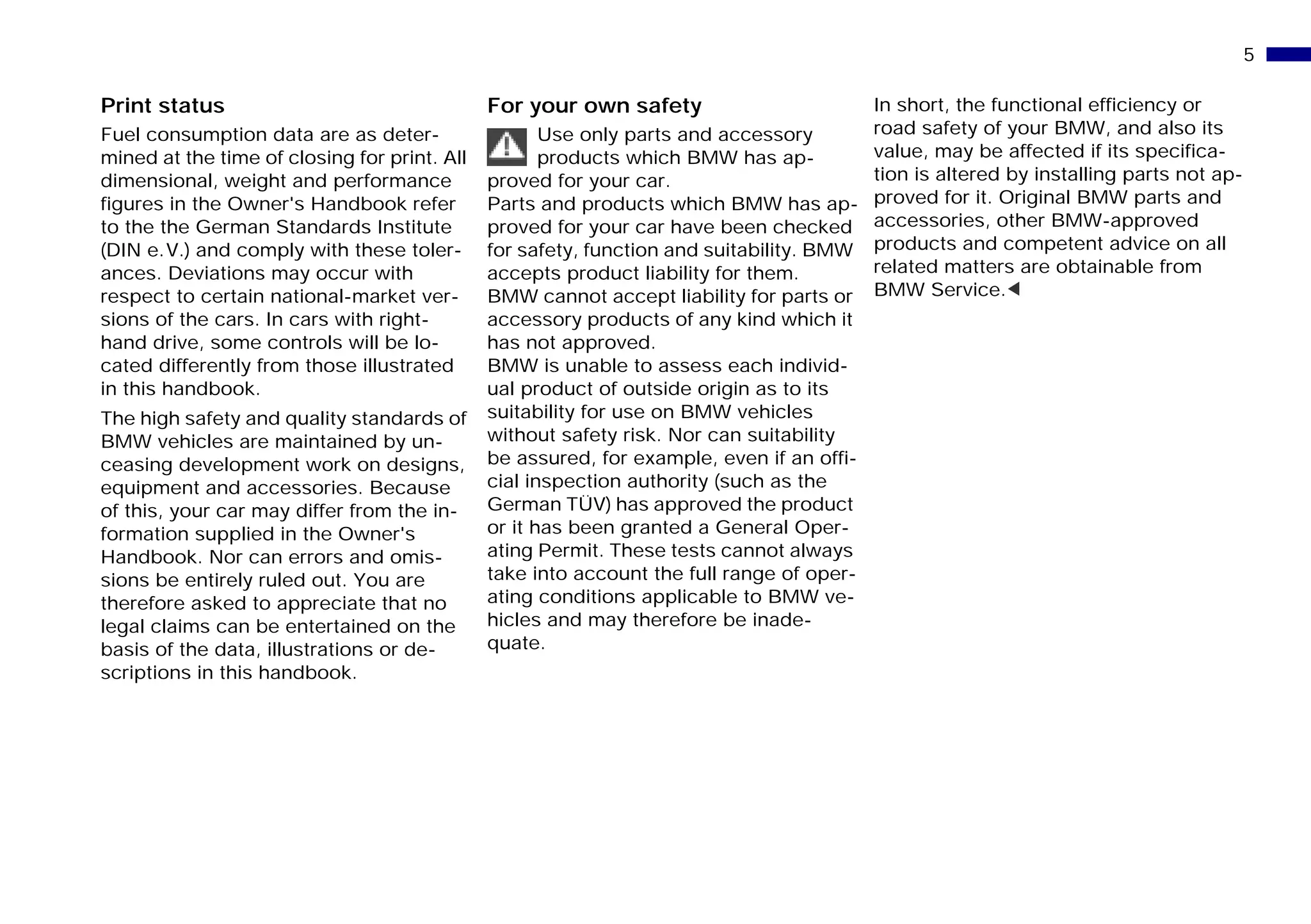 5n
Print status
Fuel consumption data are as deter-
mined at the time of closing for print. All
dimensional, weight and performance
figures in the Owner's Handbook refer
to the the German Standards Institute
(DIN e.V.) and comply with these toler-
ances. Deviations may occur with
respect to certain national-market ver-
sions of the cars. In cars with right-
hand drive, some controls will be lo-
cated differently from those illustrated
in this handbook.
The high safety and quality standards of
BMW vehicles are maintained by un-
ceasing development work on designs,
equipment and accessories. Because
of this, your car may differ from the in-
formation supplied in the Owner's
Handbook. Nor can errors and omis-
sions be entirely ruled out. You are
therefore asked to appreciate that no
legal claims can be entertained on the
basis of the data, illustrations or de-
scriptions in this handbook.
For your own safety
Use only parts and accessory
products which BMW has ap-
proved for your car.
Parts and products which BMW has ap-
proved for your car have been checked
for safety, function and suitability. BMW
accepts product liability for them.
BMW cannot accept liability for parts or
accessory products of any kind which it
has not approved.
BMW is unable to assess each individ-
ual product of outside origin as to its
suitability for use on BMW vehicles
without safety risk. Nor can suitability
be assured, for example, even if an offi-
cial inspection authority (such as the
German TÜV) has approved the product
or it has been granted a General Oper-
ating Permit. These tests cannot always
take into account the full range of oper-
ating conditions applicable to BMW ve-
hicles and may therefore be inade-
quate.
In short, the functional efficiency or
road safety of your BMW, and also its
value, may be affected if its specifica-
tion is altered by installing parts not ap-
proved for it. Original BMW parts and
accessories, other BMW-approved
products and competent advice on all
related matters are obtainable from
BMW Service.<
Online Edition for Part-No. 01 41 9 791 301 - © 01/99 BMW AG
 