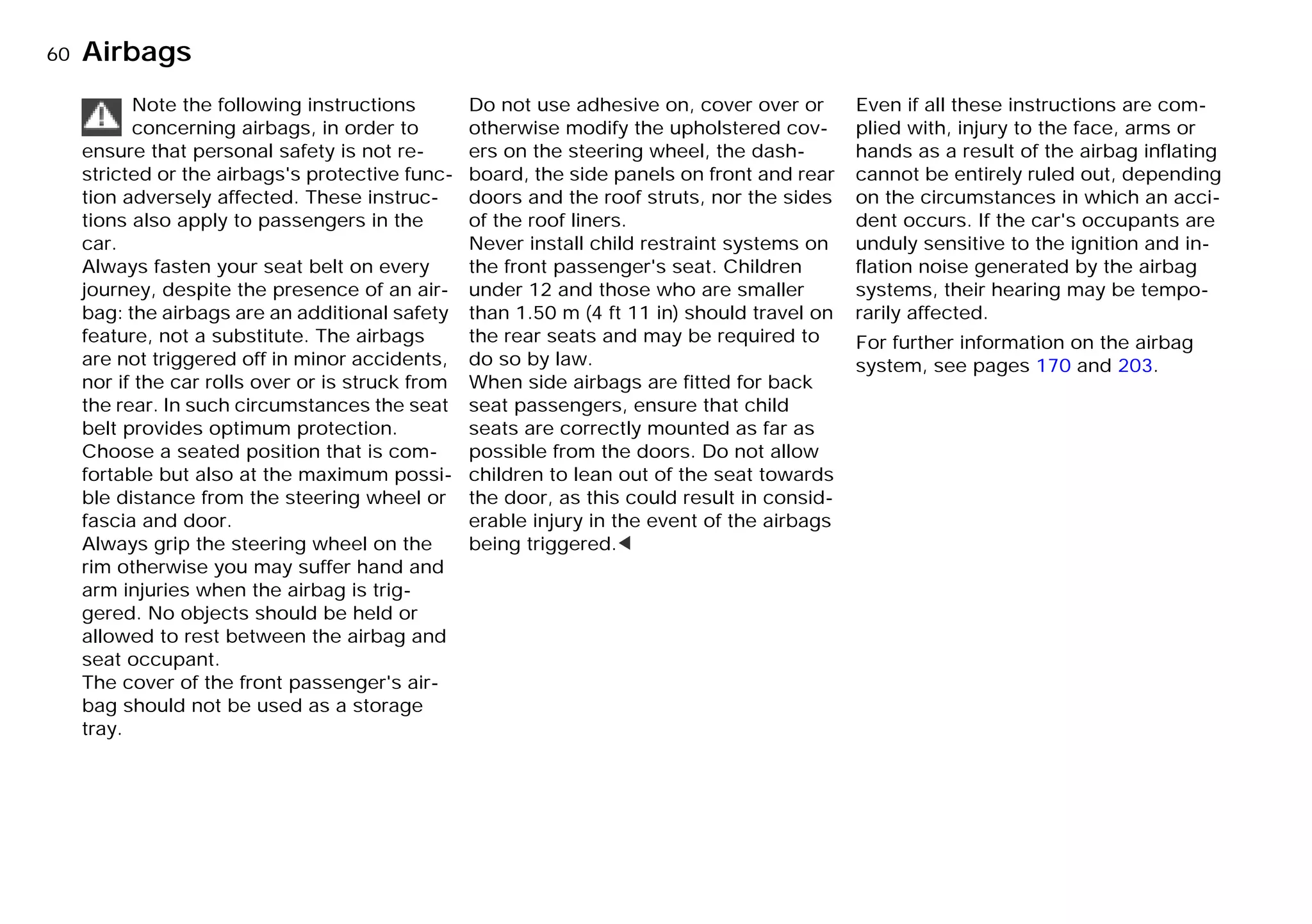 60nAirbags
Note the following instructions
concerning airbags, in order to
ensure that personal safety is not re-
stricted or the airbags's protective func-
tion adversely affected. These instruc-
tions also apply to passengers in the
car.
Always fasten your seat belt on every
journey, despite the presence of an air-
bag: the airbags are an additional safety
feature, not a substitute. The airbags
are not triggered off in minor accidents,
nor if the car rolls over or is struck from
the rear. In such circumstances the seat
belt provides optimum protection.
Choose a seated position that is com-
fortable but also at the maximum possi-
ble distance from the steering wheel or
fascia and door.
Always grip the steering wheel on the
rim otherwise you may suffer hand and
arm injuries when the airbag is trig-
gered. No objects should be held or
allowed to rest between the airbag and
seat occupant.
The cover of the front passenger's air-
bag should not be used as a storage
tray.
Do not use adhesive on, cover over or
otherwise modify the upholstered cov-
ers on the steering wheel, the dash-
board, the side panels on front and rear
doors and the roof struts, nor the sides
of the roof liners.
Never install child restraint systems on
the front passenger's seat. Children
under 12 and those who are smaller
than 1.50 m (4 ft 11 in) should travel on
the rear seats and may be required to
do so by law.
When side airbags are fitted for back
seat passengers, ensure that child
seats are correctly mounted as far as
possible from the doors. Do not allow
children to lean out of the seat towards
the door, as this could result in consid-
erable injury in the event of the airbags
being triggered.<
Even if all these instructions are com-
plied with, injury to the face, arms or
hands as a result of the airbag inflating
cannot be entirely ruled out, depending
on the circumstances in which an acci-
dent occurs. If the car's occupants are
unduly sensitive to the ignition and in-
flation noise generated by the airbag
systems, their hearing may be tempo-
rarily affected.
For further information on the airbag
system, see pages 170 and 203.
Online Edition for Part-No. 01 41 9 791 301 - © 01/99 BMW AG
 