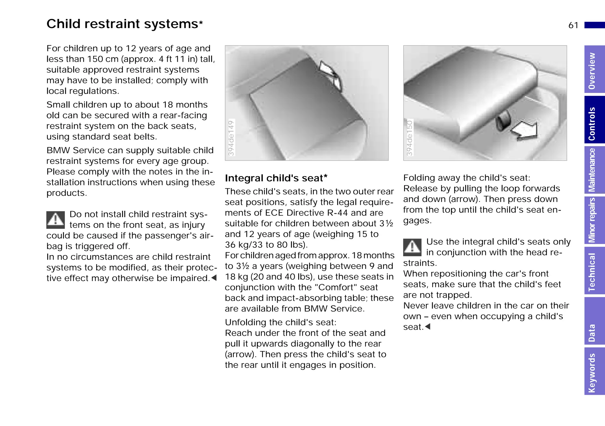 61n
MinorrepairsKeywordsOverviewControlsMaintenanceTechnicalData
Child restraint systems*
For children up to 12 years of age and
less than 150 cm (approx. 4 ft 11 in) tall,
suitable approved restraint systems
may have to be installed; comply with
local regulations.
Small children up to about 18 months
old can be secured with a rear-facing
restraint system on the back seats,
using standard seat belts.
BMW Service can supply suitable child
restraint systems for every age group.
Please comply with the notes in the in-
stallation instructions when using these
products.
Do not install child restraint sys-
tems on the front seat, as injury
could be caused if the passenger's air-
bag is triggered off.
In no circumstances are child restraint
systems to be modified, as their protec-
tive effect may otherwise be impaired.<
Integral child's seat*
These child's seats, in the two outer rear
seat positions, satisfy the legal require-
ments of ECE Directive R-44 and are
suitable for children between about 3g
and 12 years of age (weighing 15 to
36 kg/33 to 80 lbs).
Forchildrenagedfromapprox.18months
to 3g a years (weighing between 9 and
18 kg (20 and 40 lbs), use these seats in
conjunction with the "Comfort" seat
back and impact-absorbing table; these
are available from BMW Service.
Unfolding the child's seat:
Reach under the front of the seat and
pull it upwards diagonally to the rear
(arrow). Then press the child's seat to
the rear until it engages in position.
394de149
Folding away the child's seat:
Release by pulling the loop forwards
and down (arrow). Then press down
from the top until the child's seat en-
gages.
Use the integral child's seats only
in conjunction with the head re-
straints.
When repositioning the car's front
seats, make sure that the child's feet
are not trapped.
Never leave children in the car on their
own – even when occupying a child's
seat.<
394de150
Online Edition for Part-No. 01 41 9 791 301 - © 01/99 BMW AG
 