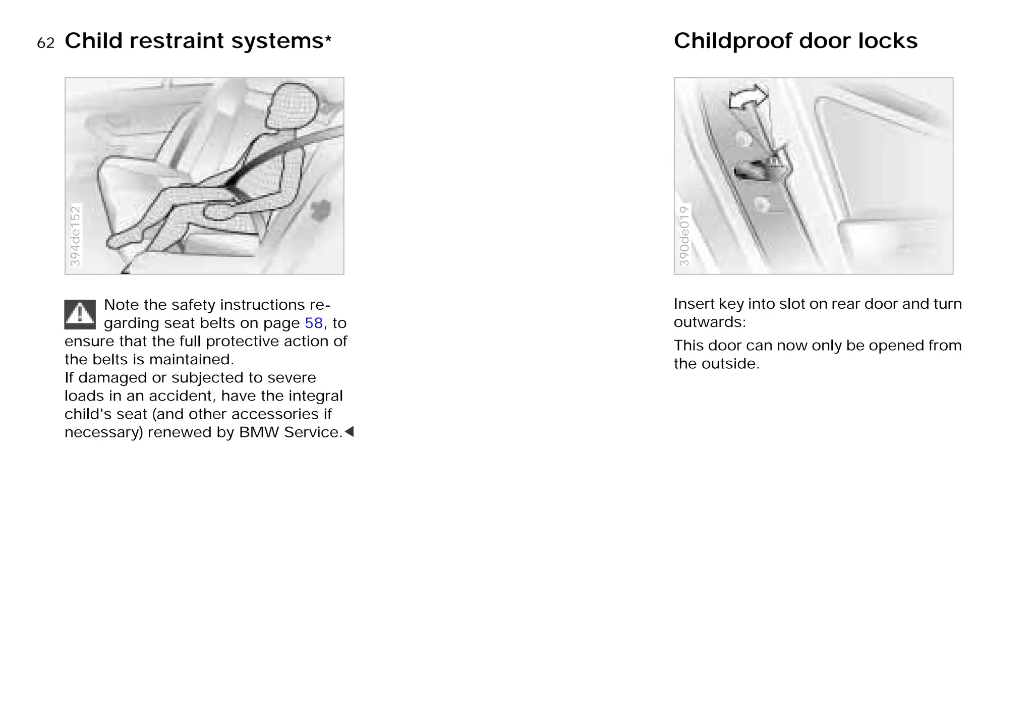 62nChild restraint systems* Childproof door locks
Note the safety instructions re-
garding seat belts on page 58, to
ensure that the full protective action of
the belts is maintained.
If damaged or subjected to severe
loads in an accident, have the integral
child's seat (and other accessories if
necessary) renewed by BMW Service.<
394de152
Insert key into slot on rear door and turn
outwards:
This door can now only be opened from
the outside.
390de019
Online Edition for Part-No. 01 41 9 791 301 - © 01/99 BMW AG
 