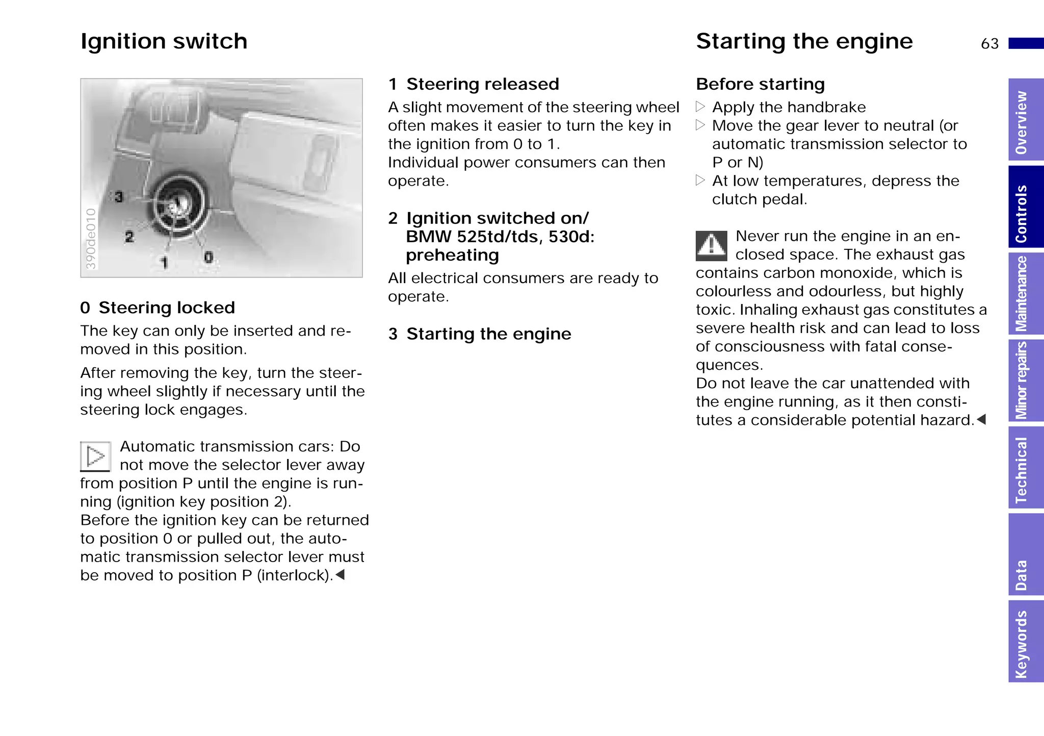 63n
MinorrepairsKeywordsOverviewControlsMaintenanceTechnicalData
0 Steering locked
The key can only be inserted and re-
moved in this position.
After removing the key, turn the steer-
ing wheel slightly if necessary until the
steering lock engages.
Automatic transmission cars: Do
not move the selector lever away
from position P until the engine is run-
ning (ignition key position 2).
Before the ignition key can be returned
to position 0 or pulled out, the auto-
matic transmission selector lever must
be moved to position P (interlock).<
390de010
1 Steering released
A slight movement of the steering wheel
often makes it easier to turn the key in
the ignition from 0 to 1.
Individual power consumers can then
operate.
2 Ignition switched on/
BMW 525td/tds, 530d:
preheating
All electrical consumers are ready to
operate.
3 Starting the engine
Before starting
> Apply the handbrake
> Move the gear lever to neutral (or
automatic transmission selector to
P or N)
> At low temperatures, depress the
clutch pedal.
Never run the engine in an en-
closed space. The exhaust gas
contains carbon monoxide, which is
colourless and odourless, but highly
toxic. Inhaling exhaust gas constitutes a
severe health risk and can lead to loss
of consciousness with fatal conse-
quences.
Do not leave the car unattended with
the engine running, as it then consti-
tutes a considerable potential hazard.<
Ignition switch Starting the engine
Online Edition for Part-No. 01 41 9 791 301 - © 01/99 BMW AG
 