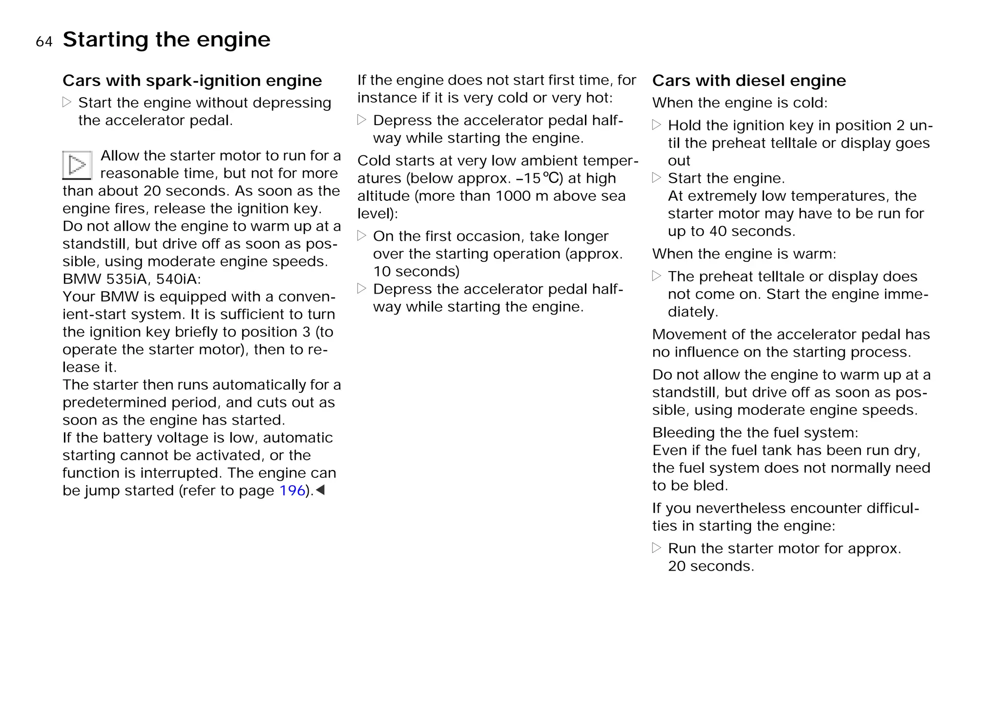 64nStarting the engine
Cars with spark-ignition engine
> Start the engine without depressing
the accelerator pedal.
Allow the starter motor to run for a
reasonable time, but not for more
than about 20 seconds. As soon as the
engine fires, release the ignition key.
Do not allow the engine to warm up at a
standstill, but drive off as soon as pos-
sible, using moderate engine speeds.
BMW 535iA, 540iA:
Your BMW is equipped with a conven-
ient-start system. It is sufficient to turn
the ignition key briefly to position 3 (to
operate the starter motor), then to re-
lease it.
The starter then runs automatically for a
predetermined period, and cuts out as
soon as the engine has started.
If the battery voltage is low, automatic
starting cannot be activated, or the
function is interrupted. The engine can
be jump started (refer to page 196).<
If the engine does not start first time, for
instance if it is very cold or very hot:
> Depress the accelerator pedal half-
way while starting the engine.
Cold starts at very low ambient temper-
atures (below approx. –156) at high
altitude (more than 1000 m above sea
level):
> On the first occasion, take longer
over the starting operation (approx.
10 seconds)
> Depress the accelerator pedal half-
way while starting the engine.
Cars with diesel engine
When the engine is cold:
> Hold the ignition key in position 2 un-
til the preheat telltale or display goes
out
> Start the engine.
At extremely low temperatures, the
starter motor may have to be run for
up to 40 seconds.
When the engine is warm:
> The preheat telltale or display does
not come on. Start the engine imme-
diately.
Movement of the accelerator pedal has
no influence on the starting process.
Do not allow the engine to warm up at a
standstill, but drive off as soon as pos-
sible, using moderate engine speeds.
Bleeding the the fuel system:
Even if the fuel tank has been run dry,
the fuel system does not normally need
to be bled.
If you nevertheless encounter difficul-
ties in starting the engine:
> Run the starter motor for approx.
20 seconds.
Online Edition for Part-No. 01 41 9 791 301 - © 01/99 BMW AG
 