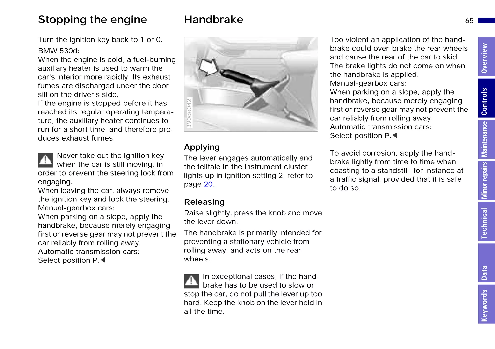 65n
MinorrepairsKeywordsOverviewControlsMaintenanceTechnicalData
Stopping the engine Handbrake
Turn the ignition key back to 1 or 0.
BMW 530d:
When the engine is cold, a fuel-burning
auxiliary heater is used to warm the
car's interior more rapidly. Its exhaust
fumes are discharged under the door
sill on the driver's side.
If the engine is stopped before it has
reached its regular operating tempera-
ture, the auxiliary heater continues to
run for a short time, and therefore pro-
duces exhaust fumes.
Never take out the ignition key
when the car is still moving, in
order to prevent the steering lock from
engaging.
When leaving the car, always remove
the ignition key and lock the steering.
Manual-gearbox cars:
When parking on a slope, apply the
handbrake, because merely engaging
first or reverse gear may not prevent the
car reliably from rolling away.
Automatic transmission cars:
Select position P.<
Applying
The lever engages automatically and
the telltale in the instrument cluster
lights up in ignition setting 2, refer to
page 20.
Releasing
Raise slightly, press the knob and move
the lever down.
The handbrake is primarily intended for
preventing a stationary vehicle from
rolling away, and acts on the rear
wheels.
In exceptional cases, if the hand-
brake has to be used to slow or
stop the car, do not pull the lever up too
hard. Keep the knob on the lever held in
all the time.
390de042
Too violent an application of the hand-
brake could over-brake the rear wheels
and cause the rear of the car to skid.
The brake lights do not come on when
the handbrake is applied.
Manual-gearbox cars:
When parking on a slope, apply the
handbrake, because merely engaging
first or reverse gear may not prevent the
car reliably from rolling away.
Automatic transmission cars:
Select position P.<
To avoid corrosion, apply the hand-
brake lightly from time to time when
coasting to a standstill, for instance at
a traffic signal, provided that it is safe
to do so.
Online Edition for Part-No. 01 41 9 791 301 - © 01/99 BMW AG
 