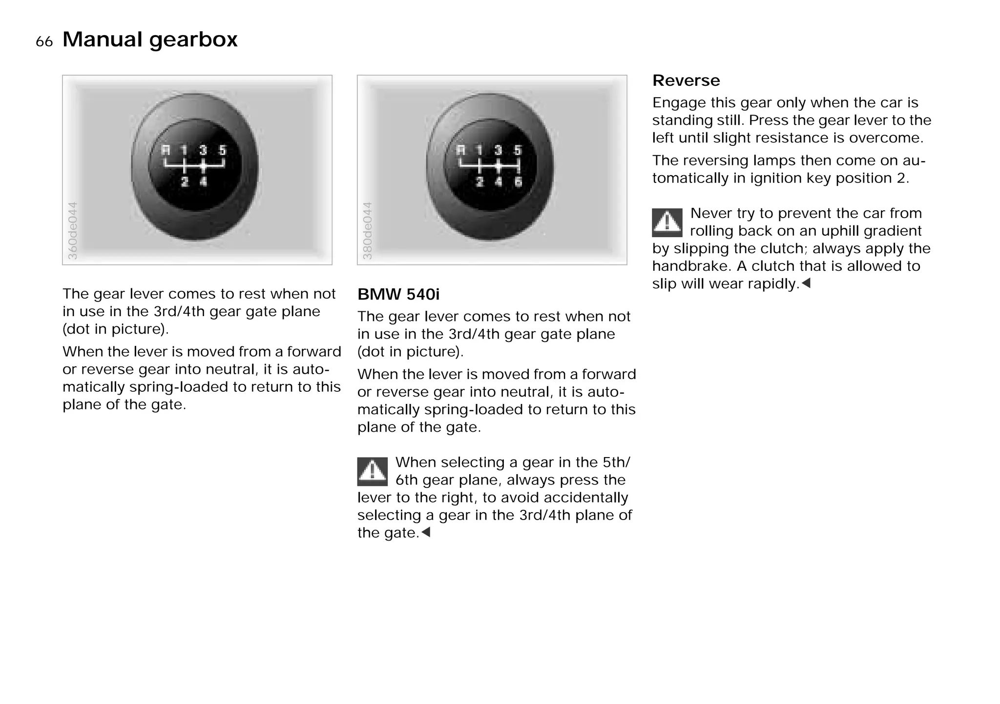 66nManual gearbox
The gear lever comes to rest when not
in use in the 3rd/4th gear gate plane
(dot in picture).
When the lever is moved from a forward
or reverse gear into neutral, it is auto-
matically spring-loaded to return to this
plane of the gate.
360de044
BMW 540i
The gear lever comes to rest when not
in use in the 3rd/4th gear gate plane
(dot in picture).
When the lever is moved from a forward
or reverse gear into neutral, it is auto-
matically spring-loaded to return to this
plane of the gate.
When selecting a gear in the 5th/
6th gear plane, always press the
lever to the right, to avoid accidentally
selecting a gear in the 3rd/4th plane of
the gate.<
380de044
Reverse
Engage this gear only when the car is
standing still. Press the gear lever to the
left until slight resistance is overcome.
The reversing lamps then come on au-
tomatically in ignition key position 2.
Never try to prevent the car from
rolling back on an uphill gradient
by slipping the clutch; always apply the
handbrake. A clutch that is allowed to
slip will wear rapidly.<
Online Edition for Part-No. 01 41 9 791 301 - © 01/99 BMW AG
 