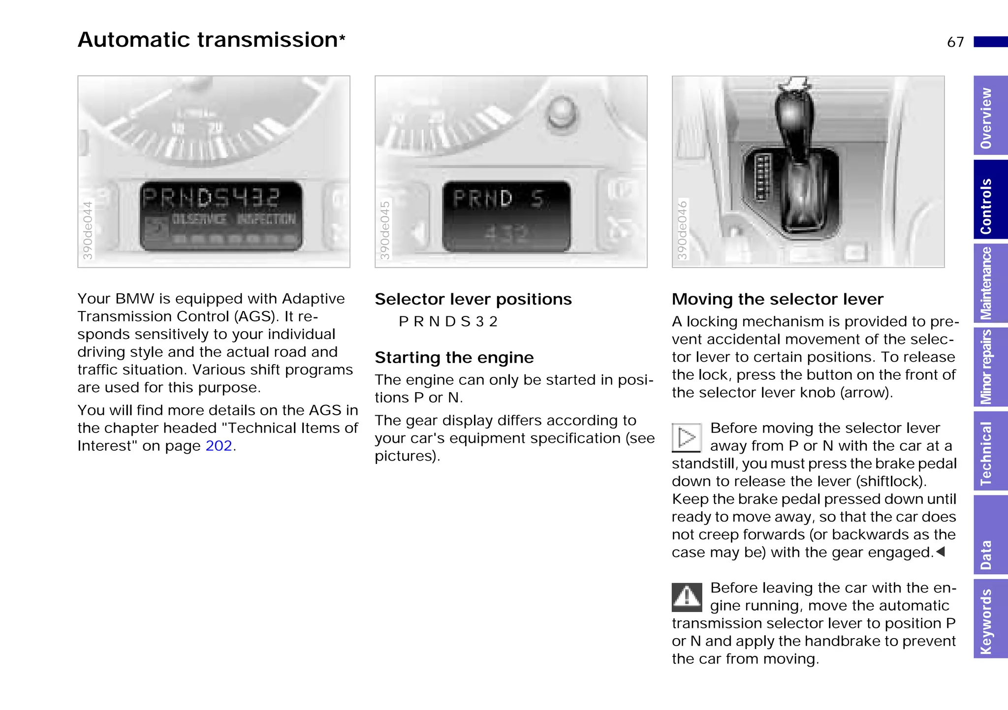 67n
MinorrepairsKeywordsOverviewControlsMaintenanceTechnicalData
Automatic transmission*
Your BMW is equipped with Adaptive
Transmission Control (AGS). It re-
sponds sensitively to your individual
driving style and the actual road and
traffic situation. Various shift programs
are used for this purpose.
You will find more details on the AGS in
the chapter headed "Technical Items of
Interest" on page 202.
390de044
Selector lever positions
P R N D S 3 2
Starting the engine
The engine can only be started in posi-
tions P or N.
The gear display differs according to
your car's equipment specification (see
pictures).
390de045
Moving the selector lever
A locking mechanism is provided to pre-
vent accidental movement of the selec-
tor lever to certain positions. To release
the lock, press the button on the front of
the selector lever knob (arrow).
Before moving the selector lever
away from P or N with the car at a
standstill, you must press the brake pedal
down to release the lever (shiftlock).
Keep the brake pedal pressed down until
ready to move away, so that the car does
not creep forwards (or backwards as the
case may be) with the gear engaged.<
Before leaving the car with the en-
gine running, move the automatic
transmission selector lever to position P
or N and apply the handbrake to prevent
the car from moving.
390de046
Online Edition for Part-No. 01 41 9 791 301 - © 01/99 BMW AG
 