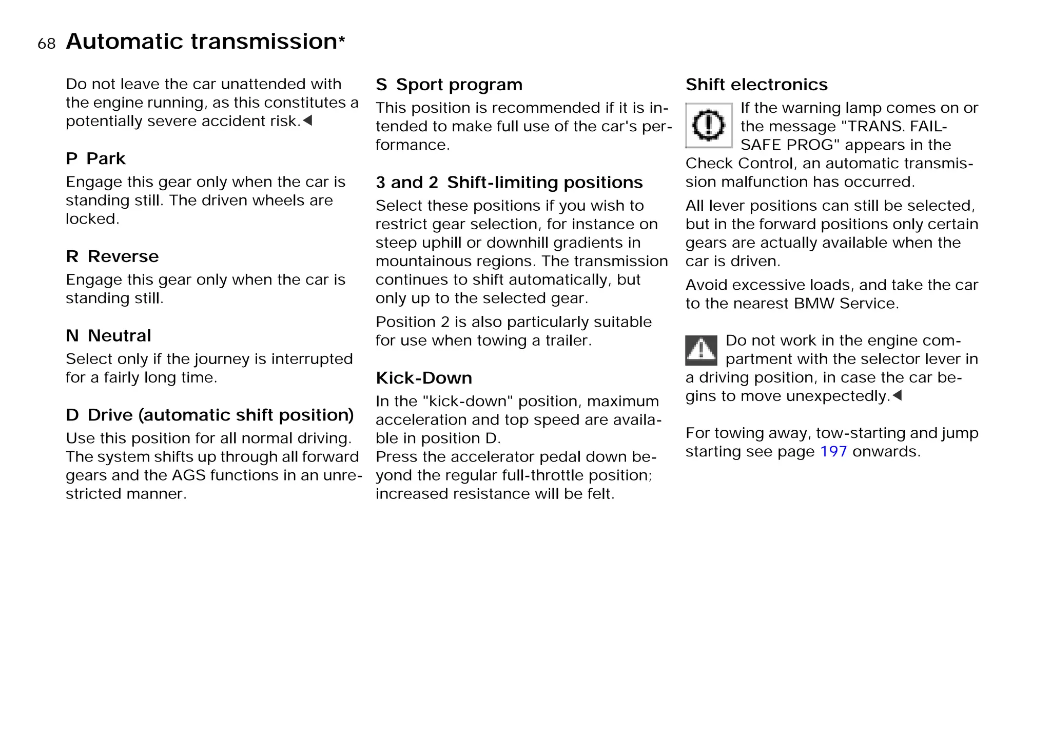 68nAutomatic transmission*
Do not leave the car unattended with
the engine running, as this constitutes a
potentially severe accident risk.<
P Park
Engage this gear only when the car is
standing still. The driven wheels are
locked.
R Reverse
Engage this gear only when the car is
standing still.
N Neutral
Select only if the journey is interrupted
for a fairly long time.
D Drive (automatic shift position)
Use this position for all normal driving.
The system shifts up through all forward
gears and the AGS functions in an unre-
stricted manner.
S Sport program
This position is recommended if it is in-
tended to make full use of the car's per-
formance.
3 and 2 Shift-limiting positions
Select these positions if you wish to
restrict gear selection, for instance on
steep uphill or downhill gradients in
mountainous regions. The transmission
continues to shift automatically, but
only up to the selected gear.
Position 2 is also particularly suitable
for use when towing a trailer.
Kick-Down
In the "kick-down" position, maximum
acceleration and top speed are availa-
ble in position D.
Press the accelerator pedal down be-
yond the regular full-throttle position;
increased resistance will be felt.
Shift electronics
If the warning lamp comes on or
the message "TRANS. FAIL-
SAFE PROG" appears in the
Check Control, an automatic transmis-
sion malfunction has occurred.
All lever positions can still be selected,
but in the forward positions only certain
gears are actually available when the
car is driven.
Avoid excessive loads, and take the car
to the nearest BMW Service.
Do not work in the engine com-
partment with the selector lever in
a driving position, in case the car be-
gins to move unexpectedly.<
For towing away, tow-starting and jump
starting see page 197 onwards.
Online Edition for Part-No. 01 41 9 791 301 - © 01/99 BMW AG
 