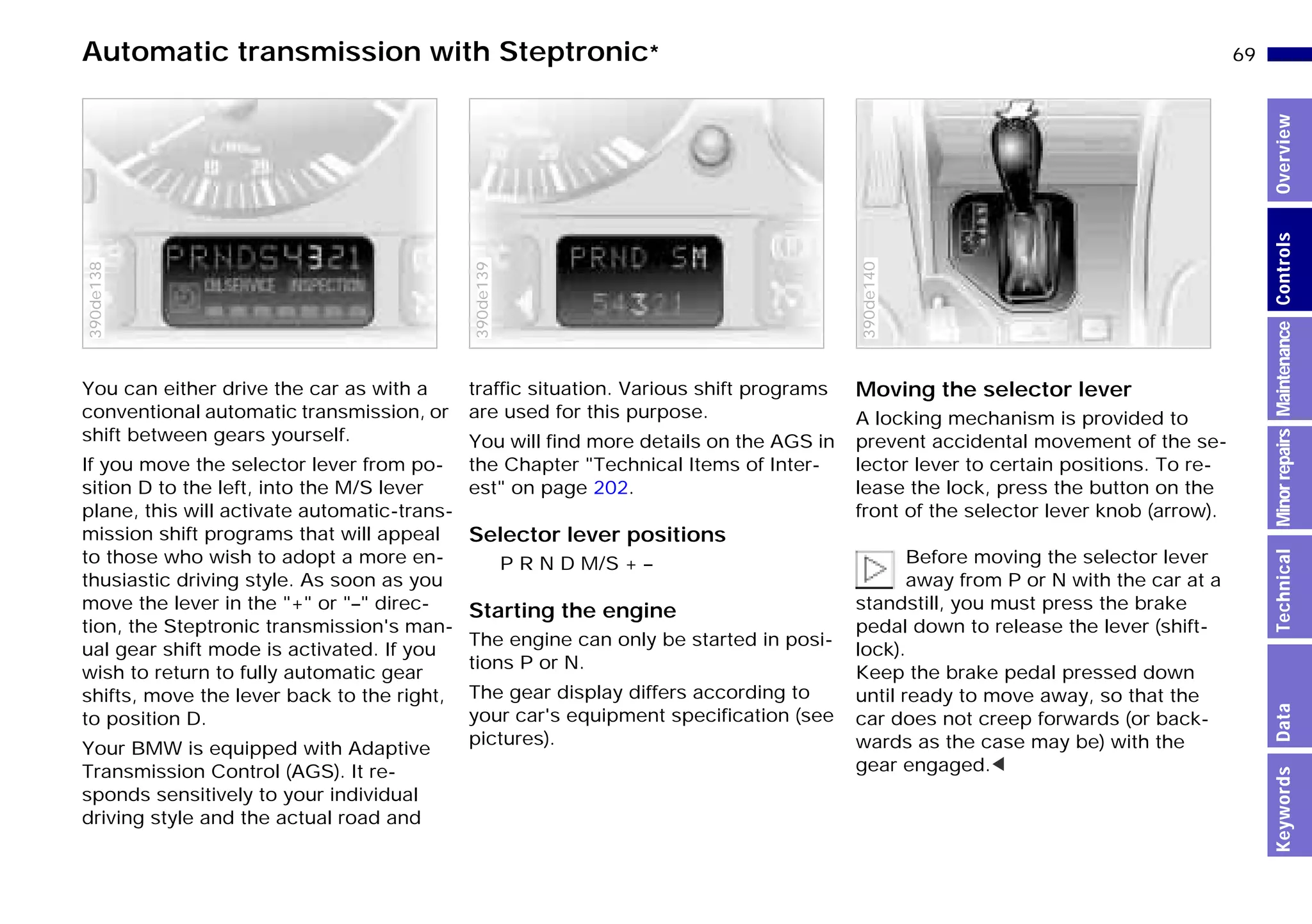 69n
MinorrepairsKeywordsOverviewControlsMaintenanceTechnicalData
Automatic transmission with Steptronic*
You can either drive the car as with a
conventional automatic transmission, or
shift between gears yourself.
If you move the selector lever from po-
sition D to the left, into the M/S lever
plane, this will activate automatic-trans-
mission shift programs that will appeal
to those who wish to adopt a more en-
thusiastic driving style. As soon as you
move the lever in the "+" or "–" direc-
tion, the Steptronic transmission's man-
ual gear shift mode is activated. If you
wish to return to fully automatic gear
shifts, move the lever back to the right,
to position D.
Your BMW is equipped with Adaptive
Transmission Control (AGS). It re-
sponds sensitively to your individual
driving style and the actual road and
390de138
traffic situation. Various shift programs
are used for this purpose.
You will find more details on the AGS in
the Chapter "Technical Items of Inter-
est" on page 202.
Selector lever positions
P R N D M/S + –
Starting the engine
The engine can only be started in posi-
tions P or N.
The gear display differs according to
your car's equipment specification (see
pictures).
390de139
Moving the selector lever
A locking mechanism is provided to
prevent accidental movement of the se-
lector lever to certain positions. To re-
lease the lock, press the button on the
front of the selector lever knob (arrow).
Before moving the selector lever
away from P or N with the car at a
standstill, you must press the brake
pedal down to release the lever (shift-
lock).
Keep the brake pedal pressed down
until ready to move away, so that the
car does not creep forwards (or back-
wards as the case may be) with the
gear engaged.<
390de140
Online Edition for Part-No. 01 41 9 791 301 - © 01/99 BMW AG
 