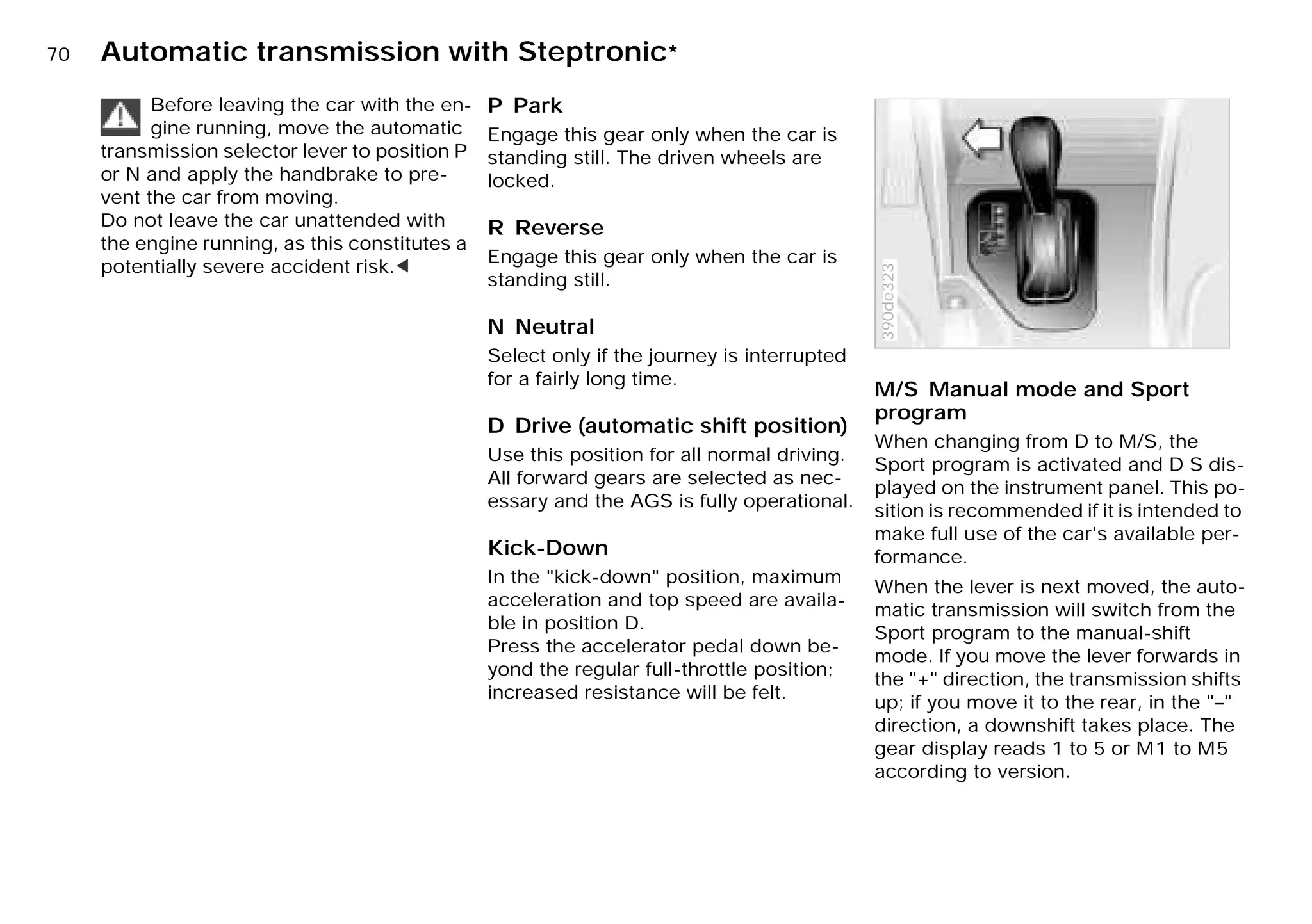 70n Automatic transmission with Steptronic*
Before leaving the car with the en-
gine running, move the automatic
transmission selector lever to position P
or N and apply the handbrake to pre-
vent the car from moving.
Do not leave the car unattended with
the engine running, as this constitutes a
potentially severe accident risk.<
P Park
Engage this gear only when the car is
standing still. The driven wheels are
locked.
R Reverse
Engage this gear only when the car is
standing still.
N Neutral
Select only if the journey is interrupted
for a fairly long time.
D Drive (automatic shift position)
Use this position for all normal driving.
All forward gears are selected as nec-
essary and the AGS is fully operational.
Kick-Down
In the "kick-down" position, maximum
acceleration and top speed are availa-
ble in position D.
Press the accelerator pedal down be-
yond the regular full-throttle position;
increased resistance will be felt.
M/S Manual mode and Sport
program
When changing from D to M/S, the
Sport program is activated and D S dis-
played on the instrument panel. This po-
sition is recommended if it is intended to
make full use of the car's available per-
formance.
When the lever is next moved, the auto-
matic transmission will switch from the
Sport program to the manual-shift
mode. If you move the lever forwards in
the "+" direction, the transmission shifts
up; if you move it to the rear, in the "–"
direction, a downshift takes place. The
gear display reads 1 to 5 or M1 to M5
according to version.
390de323
Online Edition for Part-No. 01 41 9 791 301 - © 01/99 BMW AG
 