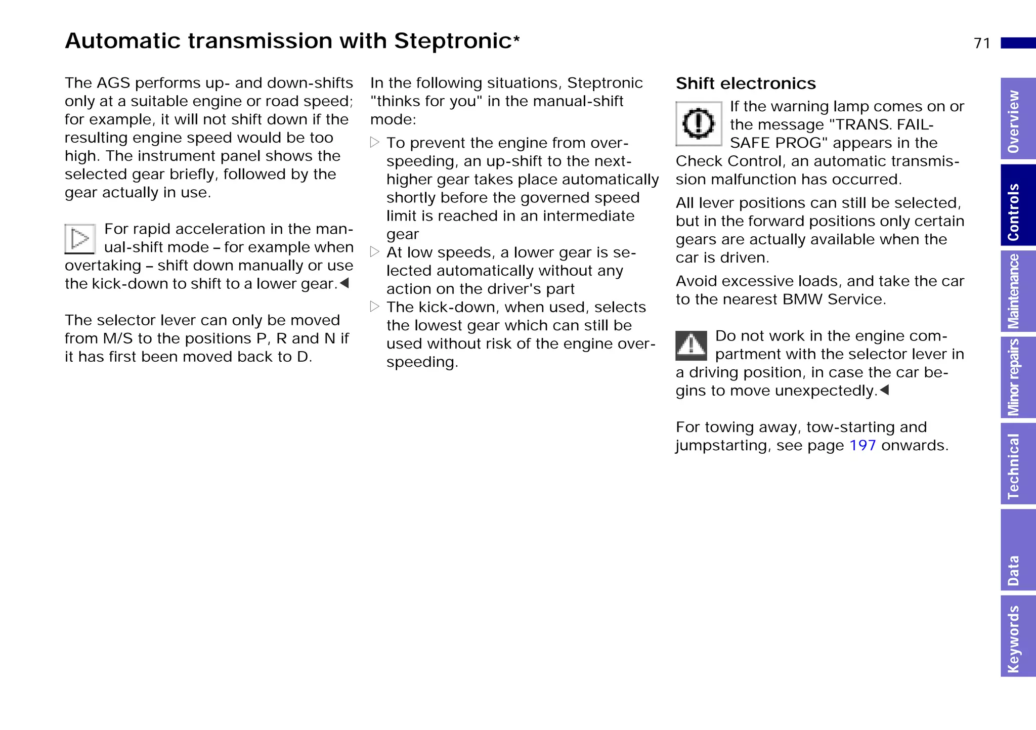 71n
MinorrepairsKeywordsOverviewControlsMaintenanceTechnicalData
Automatic transmission with Steptronic*
The AGS performs up- and down-shifts
only at a suitable engine or road speed;
for example, it will not shift down if the
resulting engine speed would be too
high. The instrument panel shows the
selected gear briefly, followed by the
gear actually in use.
For rapid acceleration in the man-
ual-shift mode – for example when
overtaking – shift down manually or use
the kick-down to shift to a lower gear.<
The selector lever can only be moved
from M/S to the positions P, R and N if
it has first been moved back to D.
In the following situations, Steptronic
"thinks for you" in the manual-shift
mode:
> To prevent the engine from over-
speeding, an up-shift to the next-
higher gear takes place automatically
shortly before the governed speed
limit is reached in an intermediate
gear
> At low speeds, a lower gear is se-
lected automatically without any
action on the driver's part
> The kick-down, when used, selects
the lowest gear which can still be
used without risk of the engine over-
speeding.
Shift electronics
If the warning lamp comes on or
the message "TRANS. FAIL-
SAFE PROG" appears in the
Check Control, an automatic transmis-
sion malfunction has occurred.
All lever positions can still be selected,
but in the forward positions only certain
gears are actually available when the
car is driven.
Avoid excessive loads, and take the car
to the nearest BMW Service.
Do not work in the engine com-
partment with the selector lever in
a driving position, in case the car be-
gins to move unexpectedly.<
For towing away, tow-starting and
jumpstarting, see page 197 onwards.
Online Edition for Part-No. 01 41 9 791 301 - © 01/99 BMW AG
 