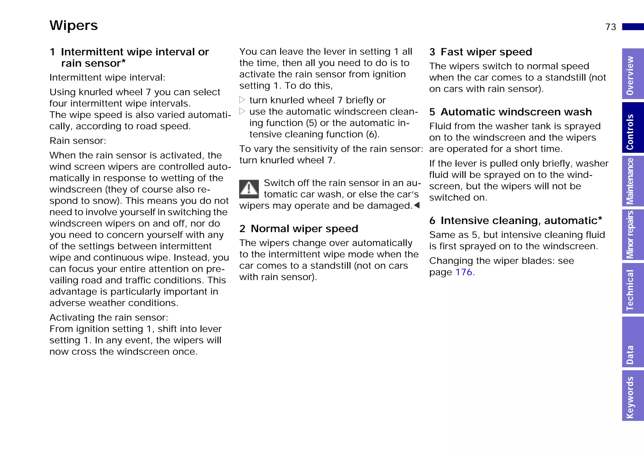 73n
MinorrepairsKeywordsOverviewControlsMaintenanceTechnicalData
Wipers
1 Intermittent wipe interval or
rain sensor*
Intermittent wipe interval:
Using knurled wheel 7 you can select
four intermittent wipe intervals.
The wipe speed is also varied automati-
cally, according to road speed.
Rain sensor:
When the rain sensor is activated, the
wind screen wipers are controlled auto-
matically in response to wetting of the
windscreen (they of course also re-
spond to snow). This means you do not
need to involve yourself in switching the
windscreen wipers on and off, nor do
you need to concern yourself with any
of the settings between intermittent
wipe and continuous wipe. Instead, you
can focus your entire attention on pre-
vailing road and traffic conditions. This
advantage is particularly important in
adverse weather conditions.
Activating the rain sensor:
From ignition setting 1, shift into lever
setting 1. In any event, the wipers will
now cross the windscreen once.
You can leave the lever in setting 1 all
the time, then all you need to do is to
activate the rain sensor from ignition
setting 1. To do this,
> turn knurled wheel 7 briefly or
> use the automatic windscreen clean-
ing function (5) or the automatic in-
tensive cleaning function (6).
To vary the sensitivity of the rain sensor:
turn knurled wheel 7.
Switch off the rain sensor in an au-
tomatic car wash, or else the car’s
wipers may operate and be damaged.<
2 Normal wiper speed
The wipers change over automatically
to the intermittent wipe mode when the
car comes to a standstill (not on cars
with rain sensor).
3 Fast wiper speed
The wipers switch to normal speed
when the car comes to a standstill (not
on cars with rain sensor).
5 Automatic windscreen wash
Fluid from the washer tank is sprayed
on to the windscreen and the wipers
are operated for a short time.
If the lever is pulled only briefly, washer
fluid will be sprayed on to the wind-
screen, but the wipers will not be
switched on.
6 Intensive cleaning, automatic*
Same as 5, but intensive cleaning fluid
is first sprayed on to the windscreen.
Changing the wiper blades: see
page 176.
Online Edition for Part-No. 01 41 9 791 301 - © 01/99 BMW AG
 