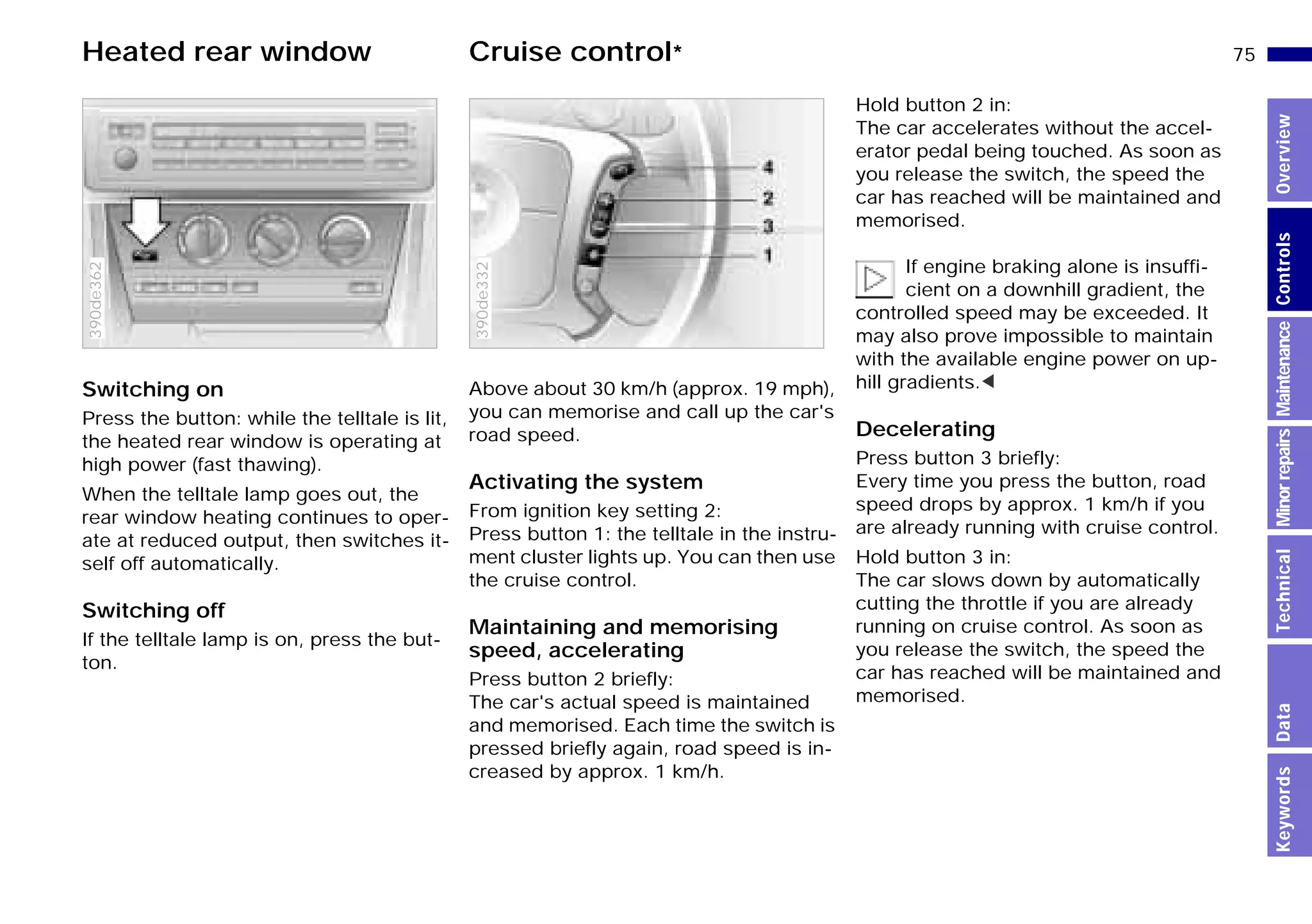75n
MinorrepairsKeywordsOverviewControlsMaintenanceTechnicalData
Heated rear window Cruise control*
Switching on
Press the button: while the telltale is lit,
the heated rear window is operating at
high power (fast thawing).
When the telltale lamp goes out, the
rear window heating continues to oper-
ate at reduced output, then switches it-
self off automatically.
Switching off
If the telltale lamp is on, press the but-
ton.
390de362
Above about 30 km/h (approx. 19 mph),
you can memorise and call up the car's
road speed.
Activating the system
From ignition key setting 2:
Press button 1: the telltale in the instru-
ment cluster lights up. You can then use
the cruise control.
Maintaining and memorising
speed, accelerating
Press button 2 briefly:
The car's actual speed is maintained
and memorised. Each time the switch is
pressed briefly again, road speed is in-
creased by approx. 1 km/h.
390de332
Hold button 2 in:
The car accelerates without the accel-
erator pedal being touched. As soon as
you release the switch, the speed the
car has reached will be maintained and
memorised.
If engine braking alone is insuffi-
cient on a downhill gradient, the
controlled speed may be exceeded. It
may also prove impossible to maintain
with the available engine power on up-
hill gradients.<
Decelerating
Press button 3 briefly:
Every time you press the button, road
speed drops by approx. 1 km/h if you
are already running with cruise control.
Hold button 3 in:
The car slows down by automatically
cutting the throttle if you are already
running on cruise control. As soon as
you release the switch, the speed the
car has reached will be maintained and
memorised.
Online Edition for Part-No. 01 41 9 791 301 - © 01/99 BMW AG
 