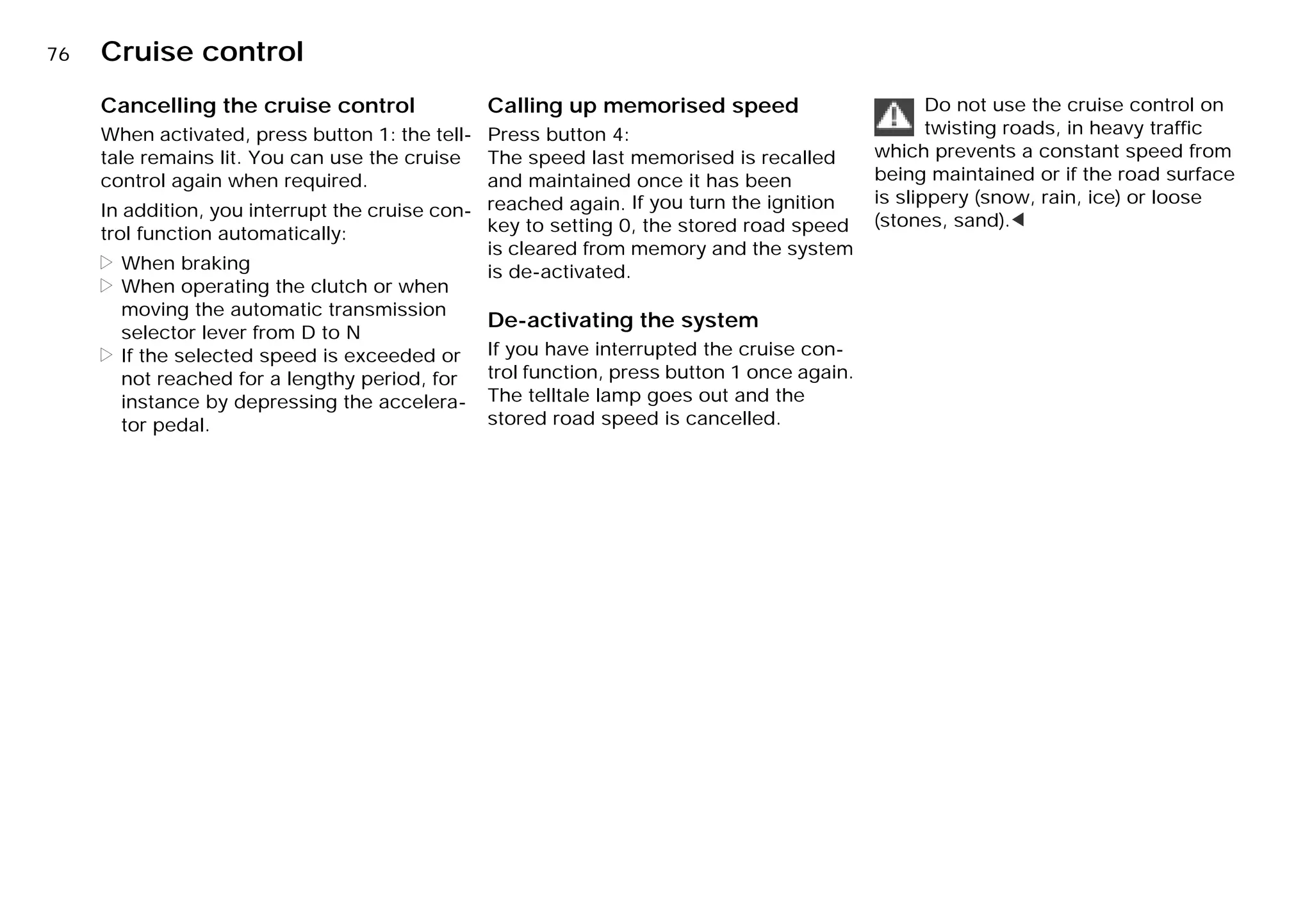 76n Cruise control
Cancelling the cruise control
When activated, press button 1: the tell-
tale remains lit. You can use the cruise
control again when required.
In addition, you interrupt the cruise con-
trol function automatically:
> When braking
> When operating the clutch or when
moving the automatic transmission
selector lever from D to N
> If the selected speed is exceeded or
not reached for a lengthy period, for
instance by depressing the accelera-
tor pedal.
Calling up memorised speed
Press button 4:
The speed last memorised is recalled
and maintained once it has been
reached again. If you turn the ignition
key to setting 0, the stored road speed
is cleared from memory and the system
is de-activated.
De-activating the system
If you have interrupted the cruise con-
trol function, press button 1 once again.
The telltale lamp goes out and the
stored road speed is cancelled.
Do not use the cruise control on
twisting roads, in heavy traffic
which prevents a constant speed from
being maintained or if the road surface
is slippery (snow, rain, ice) or loose
(stones, sand).<
Online Edition for Part-No. 01 41 9 791 301 - © 01/99 BMW AG
 