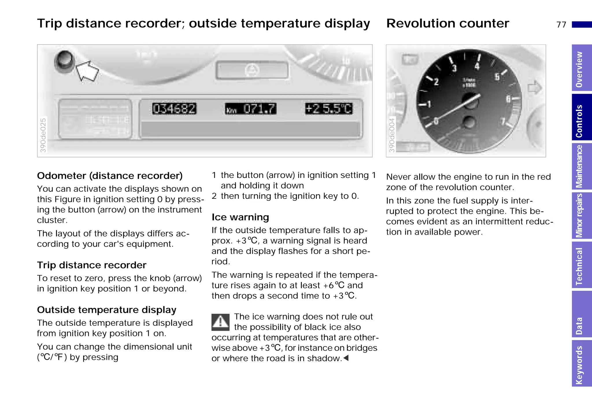 77n
MinorrepairsKeywordsOverviewControlsMaintenanceTechnicalData
Odometer (distance recorder)
You can activate the displays shown on
this Figure in ignition setting 0 by press-
ing the button (arrow) on the instrument
cluster.
The layout of the displays differs ac-
cording to your car's equipment.
Trip distance recorder
To reset to zero, press the knob (arrow)
in ignition key position 1 or beyond.
Outside temperature display
The outside temperature is displayed
from ignition key position 1 on.
You can change the dimensional unit
(6/7) by pressing
390de025
1 the button (arrow) in ignition setting 1
and holding it down
2 then turning the ignition key to 0.
Ice warning
If the outside temperature falls to ap-
prox. +36, a warning signal is heard
and the display flashes for a short pe-
riod.
The warning is repeated if the tempera-
ture rises again to at least +66 and
then drops a second time to +36.
The ice warning does not rule out
the possibility of black ice also
occurring at temperatures that are other-
wise above +36, for instance on bridges
or where the road is in shadow.<
Never allow the engine to run in the red
zone of the revolution counter.
In this zone the fuel supply is inter-
rupted to protect the engine. This be-
comes evident as an intermittent reduc-
tion in available power.
390de004
Trip distance recorder; outside temperature display Revolution counter
Online Edition for Part-No. 01 41 9 791 301 - © 01/99 BMW AG
 