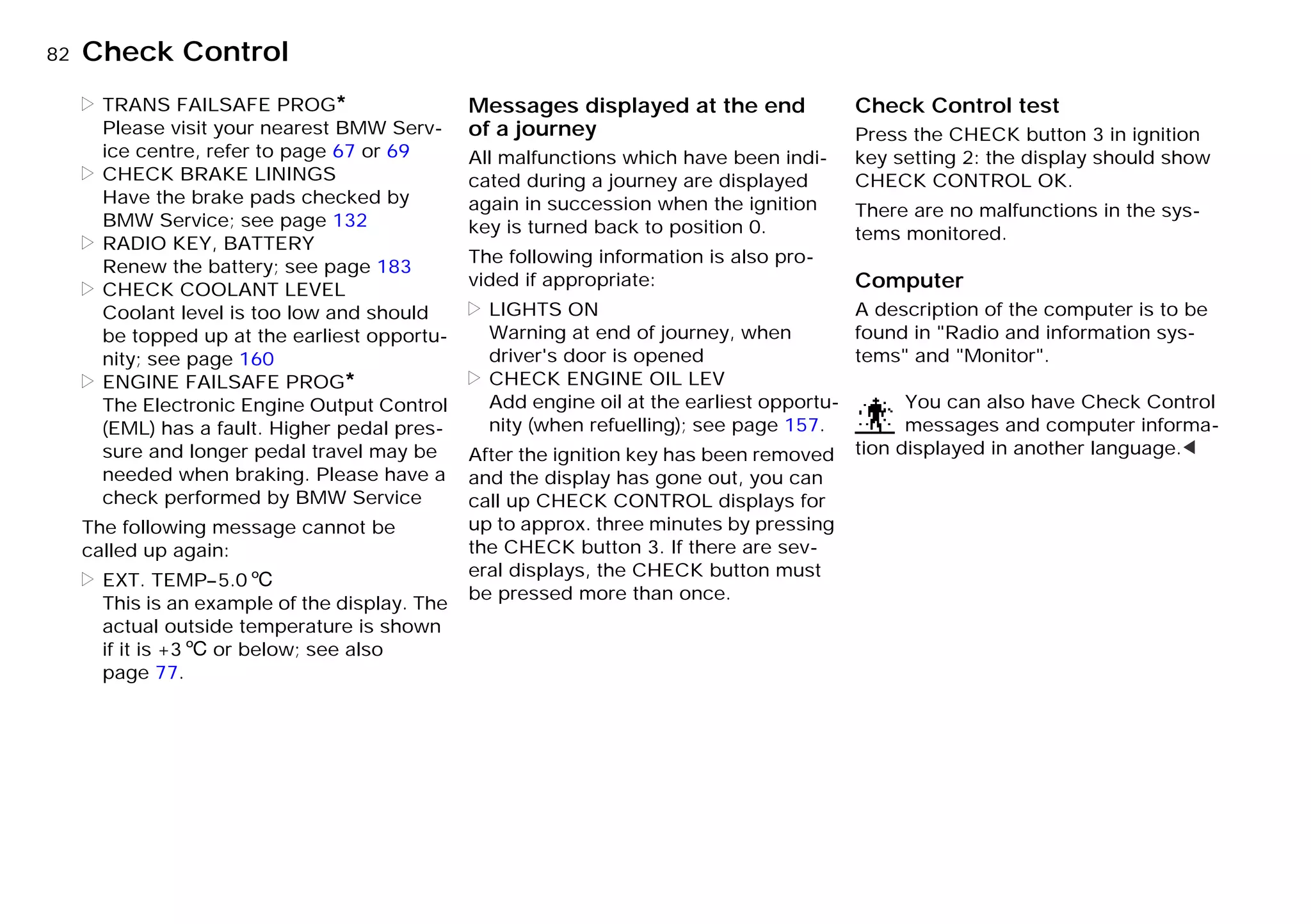 82nCheck Control
> TRANS FAILSAFE PROG*
Please visit your nearest BMW Serv-
ice centre, refer to page 67 or 69
> CHECK BRAKE LININGS
Have the brake pads checked by
BMW Service; see page 132
> RADIO KEY, BATTERY
Renew the battery; see page 183
> CHECK COOLANT LEVEL
Coolant level is too low and should
be topped up at the earliest opportu-
nity; see page 160
> ENGINE FAILSAFE PROG*
The Electronic Engine Output Control
(EML) has a fault. Higher pedal pres-
sure and longer pedal travel may be
needed when braking. Please have a
check performed by BMW Service
The following message cannot be
called up again:
> EXT. TEMP–5.06
This is an example of the display. The
actual outside temperature is shown
if it is +36 or below; see also
page 77.
Messages displayed at the end
of a journey
All malfunctions which have been indi-
cated during a journey are displayed
again in succession when the ignition
key is turned back to position 0.
The following information is also pro-
vided if appropriate:
> LIGHTS ON
Warning at end of journey, when
driver's door is opened
> CHECK ENGINE OIL LEV
Add engine oil at the earliest opportu-
nity (when refuelling); see page 157.
After the ignition key has been removed
and the display has gone out, you can
call up CHECK CONTROL displays for
up to approx. three minutes by pressing
the CHECK button 3. If there are sev-
eral displays, the CHECK button must
be pressed more than once.
Check Control test
Press the CHECK button 3 in ignition
key setting 2: the display should show
CHECK CONTROL OK.
There are no malfunctions in the sys-
tems monitored.
Computer
A description of the computer is to be
found in "Radio and information sys-
tems" and "Monitor".
You can also have Check Control
messages and computer informa-
tion displayed in another language.<
Online Edition for Part-No. 01 41 9 791 301 - © 01/99 BMW AG
 