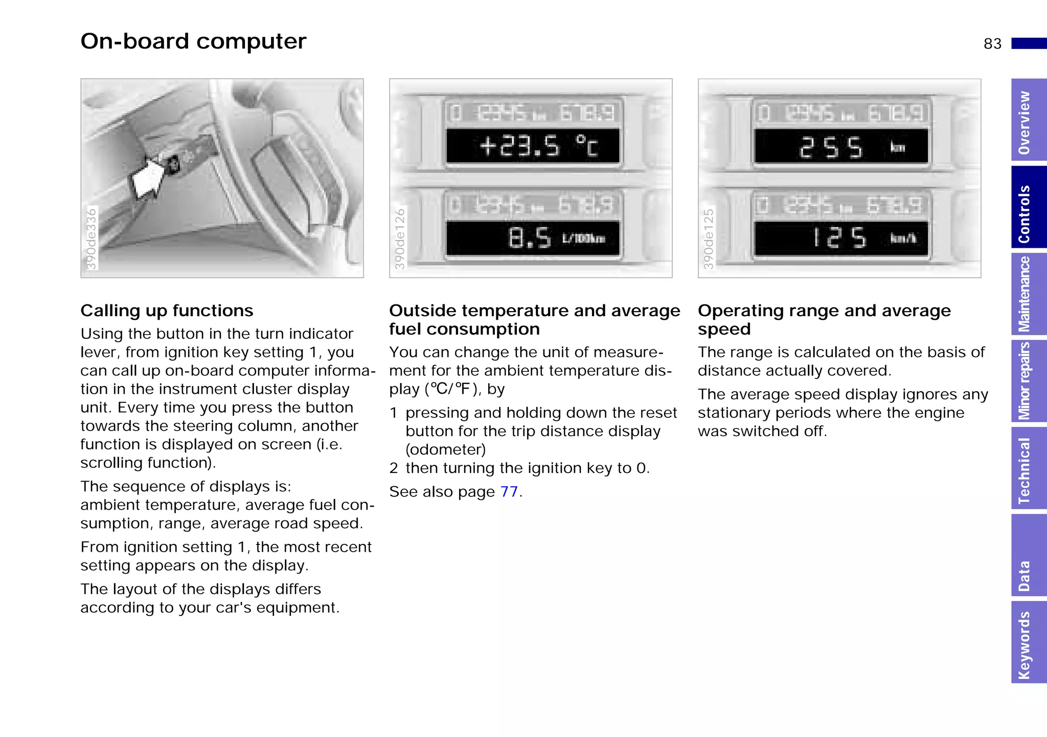 83n
MinorrepairsKeywordsOverviewControlsMaintenanceTechnicalData
On-board computer
Calling up functions
Using the button in the turn indicator
lever, from ignition key setting 1, you
can call up on-board computer informa-
tion in the instrument cluster display
unit. Every time you press the button
towards the steering column, another
function is displayed on screen (i.e.
scrolling function).
The sequence of displays is:
ambient temperature, average fuel con-
sumption, range, average road speed.
From ignition setting 1, the most recent
setting appears on the display.
The layout of the displays differs
according to your car's equipment.
390de336
Outside temperature and average
fuel consumption
You can change the unit of measure-
ment for the ambient temperature dis-
play (6/7), by
1 pressing and holding down the reset
button for the trip distance display
(odometer)
2 then turning the ignition key to 0.
See also page 77.
390de126
Operating range and average
speed
The range is calculated on the basis of
distance actually covered.
The average speed display ignores any
stationary periods where the engine
was switched off.
390de125
Online Edition for Part-No. 01 41 9 791 301 - © 01/99 BMW AG
 