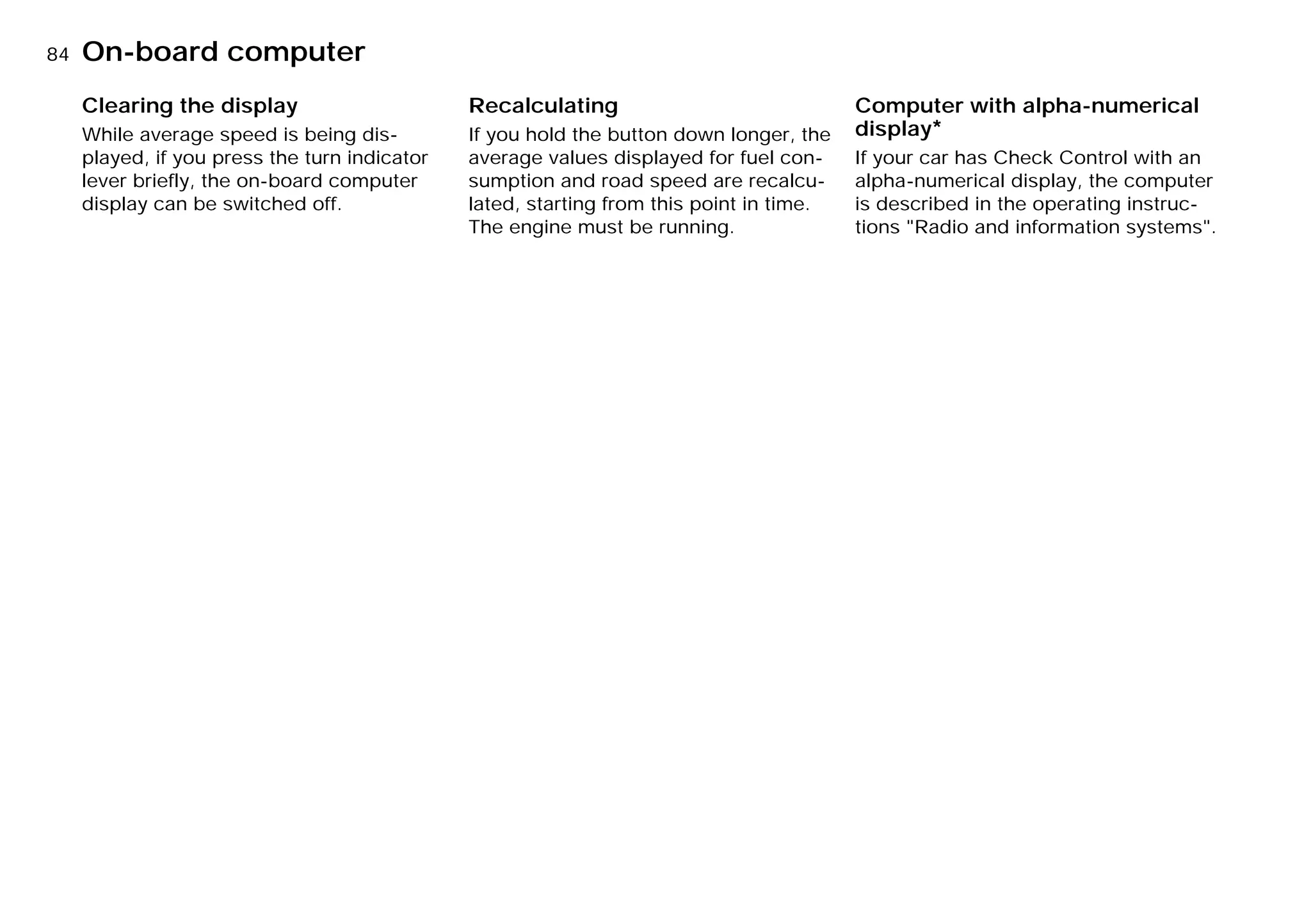 84nOn-board computer
Clearing the display
While average speed is being dis-
played, if you press the turn indicator
lever briefly, the on-board computer
display can be switched off.
Recalculating
If you hold the button down longer, the
average values displayed for fuel con-
sumption and road speed are recalcu-
lated, starting from this point in time.
The engine must be running.
Computer with alpha-numerical
display*
If your car has Check Control with an
alpha-numerical display, the computer
is described in the operating instruc-
tions "Radio and information systems".
Online Edition for Part-No. 01 41 9 791 301 - © 01/99 BMW AG
 