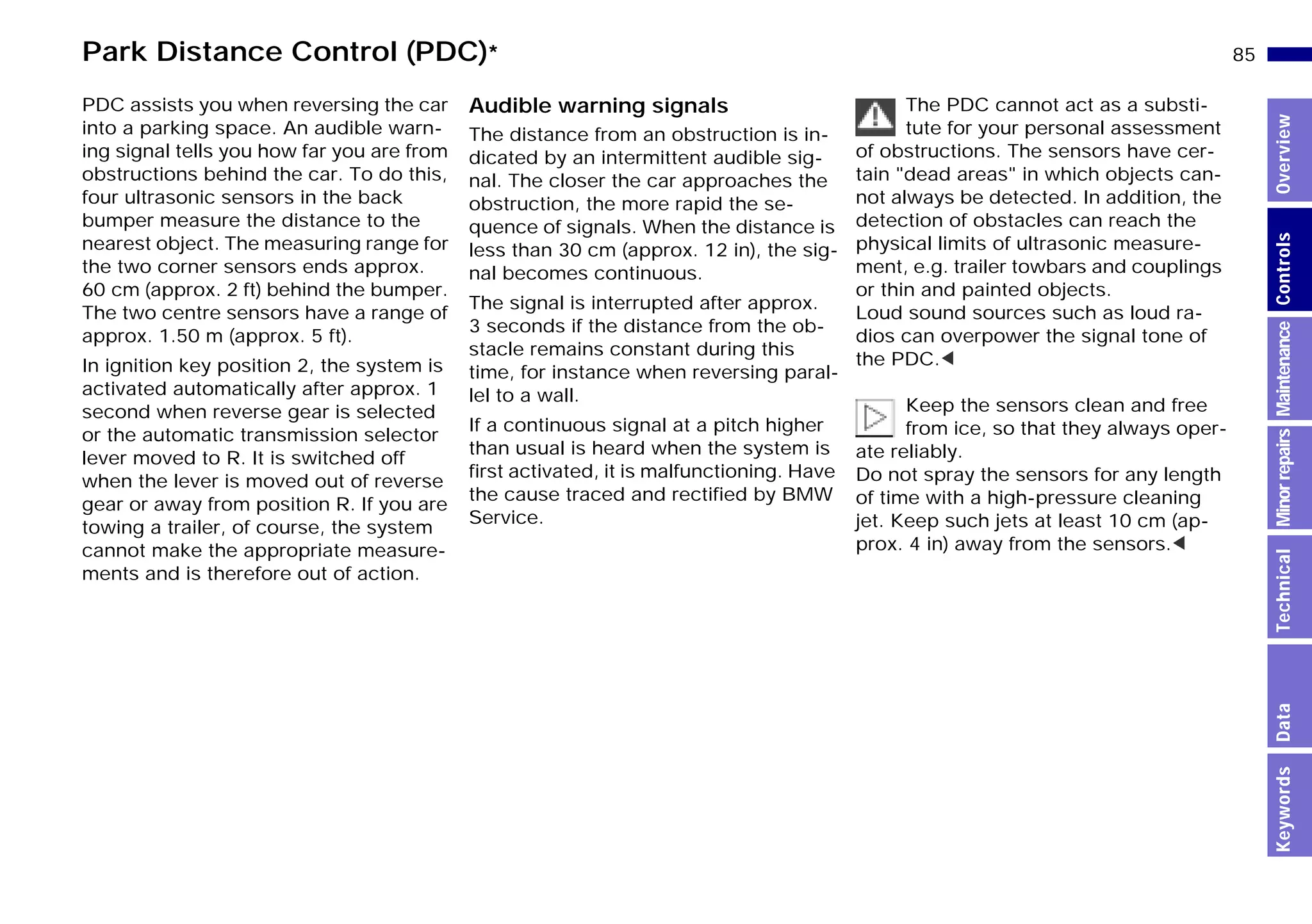 85n
MinorrepairsKeywordsOverviewControlsMaintenanceTechnicalData
PDC assists you when reversing the car
into a parking space. An audible warn-
ing signal tells you how far you are from
obstructions behind the car. To do this,
four ultrasonic sensors in the back
bumper measure the distance to the
nearest object. The measuring range for
the two corner sensors ends approx.
60 cm (approx. 2 ft) behind the bumper.
The two centre sensors have a range of
approx. 1.50 m (approx. 5 ft).
In ignition key position 2, the system is
activated automatically after approx. 1
second when reverse gear is selected
or the automatic transmission selector
lever moved to R. It is switched off
when the lever is moved out of reverse
gear or away from position R. If you are
towing a trailer, of course, the system
cannot make the appropriate measure-
ments and is therefore out of action.
Audible warning signals
The distance from an obstruction is in-
dicated by an intermittent audible sig-
nal. The closer the car approaches the
obstruction, the more rapid the se-
quence of signals. When the distance is
less than 30 cm (approx. 12 in), the sig-
nal becomes continuous.
The signal is interrupted after approx.
3 seconds if the distance from the ob-
stacle remains constant during this
time, for instance when reversing paral-
lel to a wall.
If a continuous signal at a pitch higher
than usual is heard when the system is
first activated, it is malfunctioning. Have
the cause traced and rectified by BMW
Service.
The PDC cannot act as a substi-
tute for your personal assessment
of obstructions. The sensors have cer-
tain "dead areas" in which objects can-
not always be detected. In addition, the
detection of obstacles can reach the
physical limits of ultrasonic measure-
ment, e.g. trailer towbars and couplings
or thin and painted objects.
Loud sound sources such as loud ra-
dios can overpower the signal tone of
the PDC.<
Keep the sensors clean and free
from ice, so that they always oper-
ate reliably.
Do not spray the sensors for any length
of time with a high-pressure cleaning
jet. Keep such jets at least 10 cm (ap-
prox. 4 in) away from the sensors.<
Park Distance Control (PDC)*
Online Edition for Part-No. 01 41 9 791 301 - © 01/99 BMW AG
 