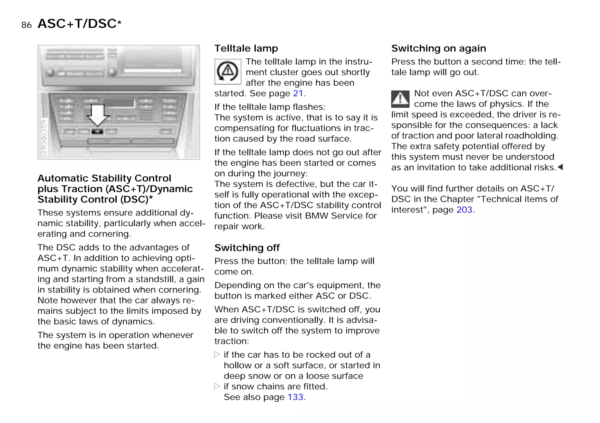 86nASC+T/DSC*
Automatic Stability Control
plus Traction (ASC+T)/Dynamic
Stability Control (DSC)*
These systems ensure additional dy-
namic stability, particularly when accel-
erating and cornering.
The DSC adds to the advantages of
ASC+T. In addition to achieving opti-
mum dynamic stability when accelerat-
ing and starting from a standstill, a gain
in stability is obtained when cornering.
Note however that the car always re-
mains subject to the limits imposed by
the basic laws of dynamics.
The system is in operation whenever
the engine has been started.
390de359
Telltale lamp
The telltale lamp in the instru-
ment cluster goes out shortly
after the engine has been
started. See page 21.
If the telltale lamp flashes:
The system is active, that is to say it is
compensating for fluctuations in trac-
tion caused by the road surface.
If the telltale lamp does not go out after
the engine has been started or comes
on during the journey:
The system is defective, but the car it-
self is fully operational with the excep-
tion of the ASC+T/DSC stability control
function. Please visit BMW Service for
repair work.
Switching off
Press the button; the telltale lamp will
come on.
Depending on the car's equipment, the
button is marked either ASC or DSC.
When ASC+T/DSC is switched off, you
are driving conventionally. It is advisa-
ble to switch off the system to improve
traction:
> if the car has to be rocked out of a
hollow or a soft surface, or started in
deep snow or on a loose surface
> if snow chains are fitted.
See also page 133.
Switching on again
Press the button a second time; the tell-
tale lamp will go out.
Not even ASC+T/DSC can over-
come the laws of physics. If the
limit speed is exceeded, the driver is re-
sponsible for the consequences: a lack
of traction and poor lateral roadholding.
The extra safety potential offered by
this system must never be understood
as an invitation to take additional risks.<
You will find further details on ASC+T/
DSC in the Chapter "Technical items of
interest", page 203.
Online Edition for Part-No. 01 41 9 791 301 - © 01/99 BMW AG
 