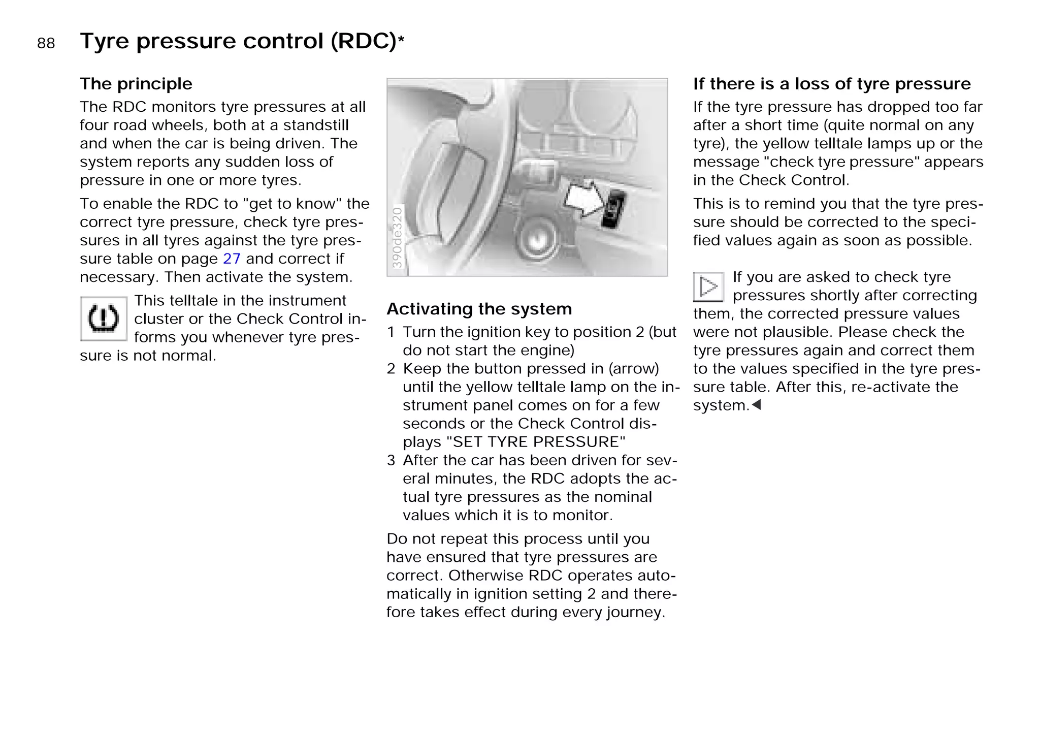 88n Tyre pressure control (RDC)*
The principle
The RDC monitors tyre pressures at all
four road wheels, both at a standstill
and when the car is being driven. The
system reports any sudden loss of
pressure in one or more tyres.
To enable the RDC to "get to know" the
correct tyre pressure, check tyre pres-
sures in all tyres against the tyre pres-
sure table on page 27 and correct if
necessary. Then activate the system.
This telltale in the instrument
cluster or the Check Control in-
forms you whenever tyre pres-
sure is not normal.
Activating the system
1 Turn the ignition key to position 2 (but
do not start the engine)
2 Keep the button pressed in (arrow)
until the yellow telltale lamp on the in-
strument panel comes on for a few
seconds or the Check Control dis-
plays "SET TYRE PRESSURE"
3 After the car has been driven for sev-
eral minutes, the RDC adopts the ac-
tual tyre pressures as the nominal
values which it is to monitor.
Do not repeat this process until you
have ensured that tyre pressures are
correct. Otherwise RDC operates auto-
matically in ignition setting 2 and there-
fore takes effect during every journey.
390de320
If there is a loss of tyre pressure
If the tyre pressure has dropped too far
after a short time (quite normal on any
tyre), the yellow telltale lamps up or the
message "check tyre pressure" appears
in the Check Control.
This is to remind you that the tyre pres-
sure should be corrected to the speci-
fied values again as soon as possible.
If you are asked to check tyre
pressures shortly after correcting
them, the corrected pressure values
were not plausible. Please check the
tyre pressures again and correct them
to the values specified in the tyre pres-
sure table. After this, re-activate the
system.<
Online Edition for Part-No. 01 41 9 791 301 - © 01/99 BMW AG
 