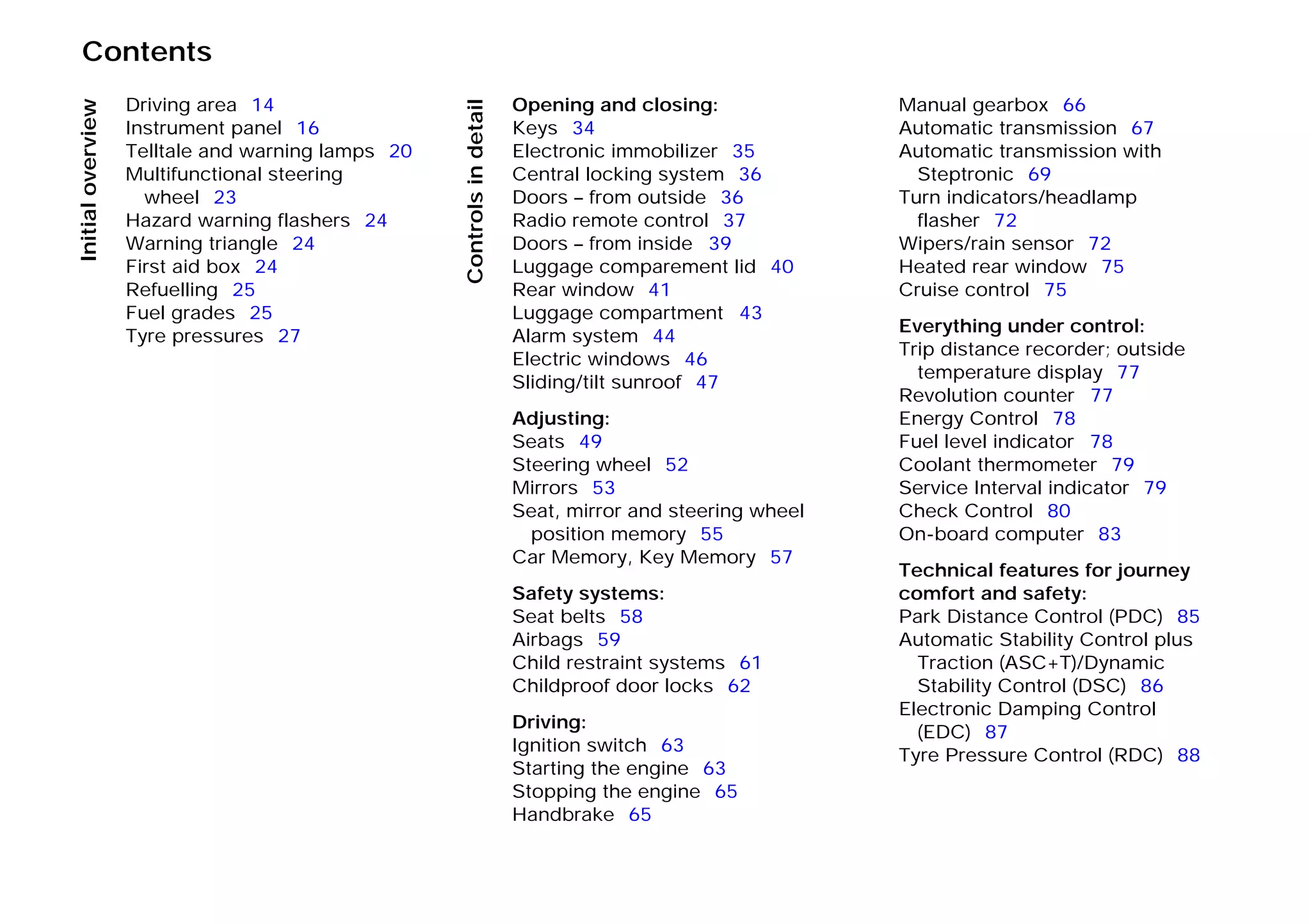 Contents
Initialoverview
Controlsindetail
Driving area 14
Instrument panel 16
Telltale and warning lamps 20
Multifunctional steering
wheel 23
Hazard warning flashers 24
Warning triangle 24
First aid box 24
Refuelling 25
Fuel grades 25
Tyre pressures 27
Opening and closing:
Keys 34
Electronic immobilizer 35
Central locking system 36
Doors – from outside 36
Radio remote control 37
Doors – from inside 39
Luggage comparement lid 40
Rear window 41
Luggage compartment 43
Alarm system 44
Electric windows 46
Sliding/tilt sunroof 47
Adjusting:
Seats 49
Steering wheel 52
Mirrors 53
Seat, mirror and steering wheel
position memory 55
Car Memory, Key Memory 57
Safety systems:
Seat belts 58
Airbags 59
Child restraint systems 61
Childproof door locks 62
Driving:
Ignition switch 63
Starting the engine 63
Stopping the engine 65
Handbrake 65
Manual gearbox 66
Automatic transmission 67
Automatic transmission with
Steptronic 69
Turn indicators/headlamp
flasher 72
Wipers/rain sensor 72
Heated rear window 75
Cruise control 75
Everything under control:
Trip distance recorder; outside
temperature display 77
Revolution counter 77
Energy Control 78
Fuel level indicator 78
Coolant thermometer 79
Service Interval indicator 79
Check Control 80
On-board computer 83
Technical features for journey
comfort and safety:
Park Distance Control (PDC) 85
Automatic Stability Control plus
Traction (ASC+T)/Dynamic
Stability Control (DSC) 86
Electronic Damping Control
(EDC) 87
Tyre Pressure Control (RDC) 88
Online Edition for Part-No. 01 41 9 791 301 - © 01/99 BMW AG
 