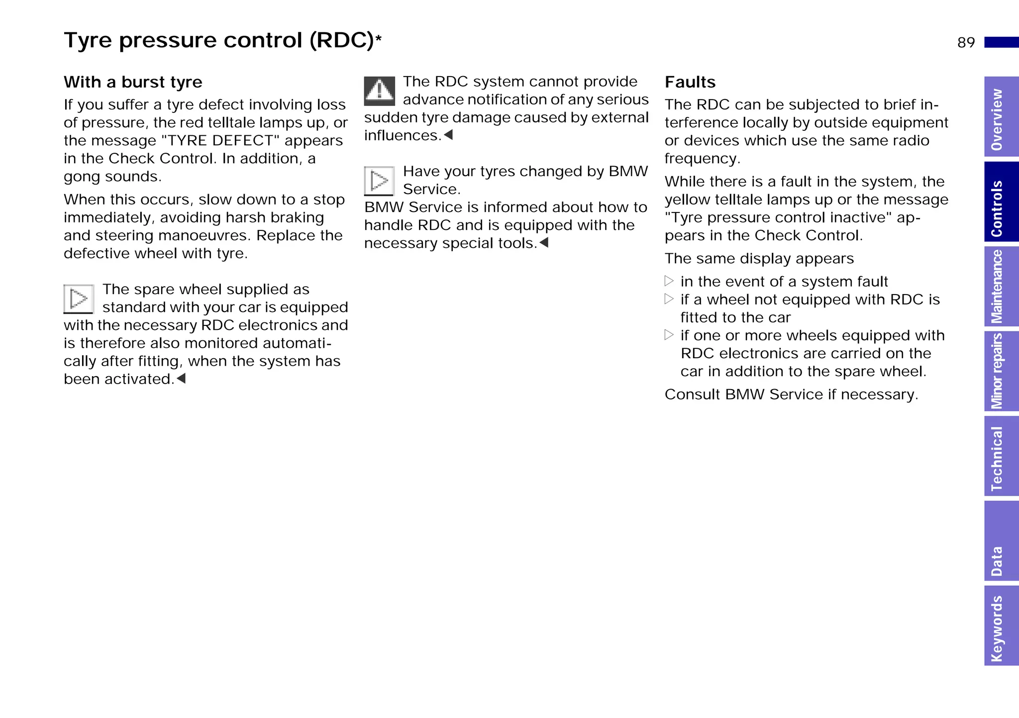 89n
MinorrepairsKeywordsOverviewControlsMaintenanceTechnicalData
Tyre pressure control (RDC)*
With a burst tyre
If you suffer a tyre defect involving loss
of pressure, the red telltale lamps up, or
the message "TYRE DEFECT" appears
in the Check Control. In addition, a
gong sounds.
When this occurs, slow down to a stop
immediately, avoiding harsh braking
and steering manoeuvres. Replace the
defective wheel with tyre.
The spare wheel supplied as
standard with your car is equipped
with the necessary RDC electronics and
is therefore also monitored automati-
cally after fitting, when the system has
been activated.<
The RDC system cannot provide
advance notification of any serious
sudden tyre damage caused by external
influences.<
Have your tyres changed by BMW
Service.
BMW Service is informed about how to
handle RDC and is equipped with the
necessary special tools.<
Faults
The RDC can be subjected to brief in-
terference locally by outside equipment
or devices which use the same radio
frequency.
While there is a fault in the system, the
yellow telltale lamps up or the message
"Tyre pressure control inactive" ap-
pears in the Check Control.
The same display appears
> in the event of a system fault
> if a wheel not equipped with RDC is
fitted to the car
> if one or more wheels equipped with
RDC electronics are carried on the
car in addition to the spare wheel.
Consult BMW Service if necessary.
Online Edition for Part-No. 01 41 9 791 301 - © 01/99 BMW AG
 