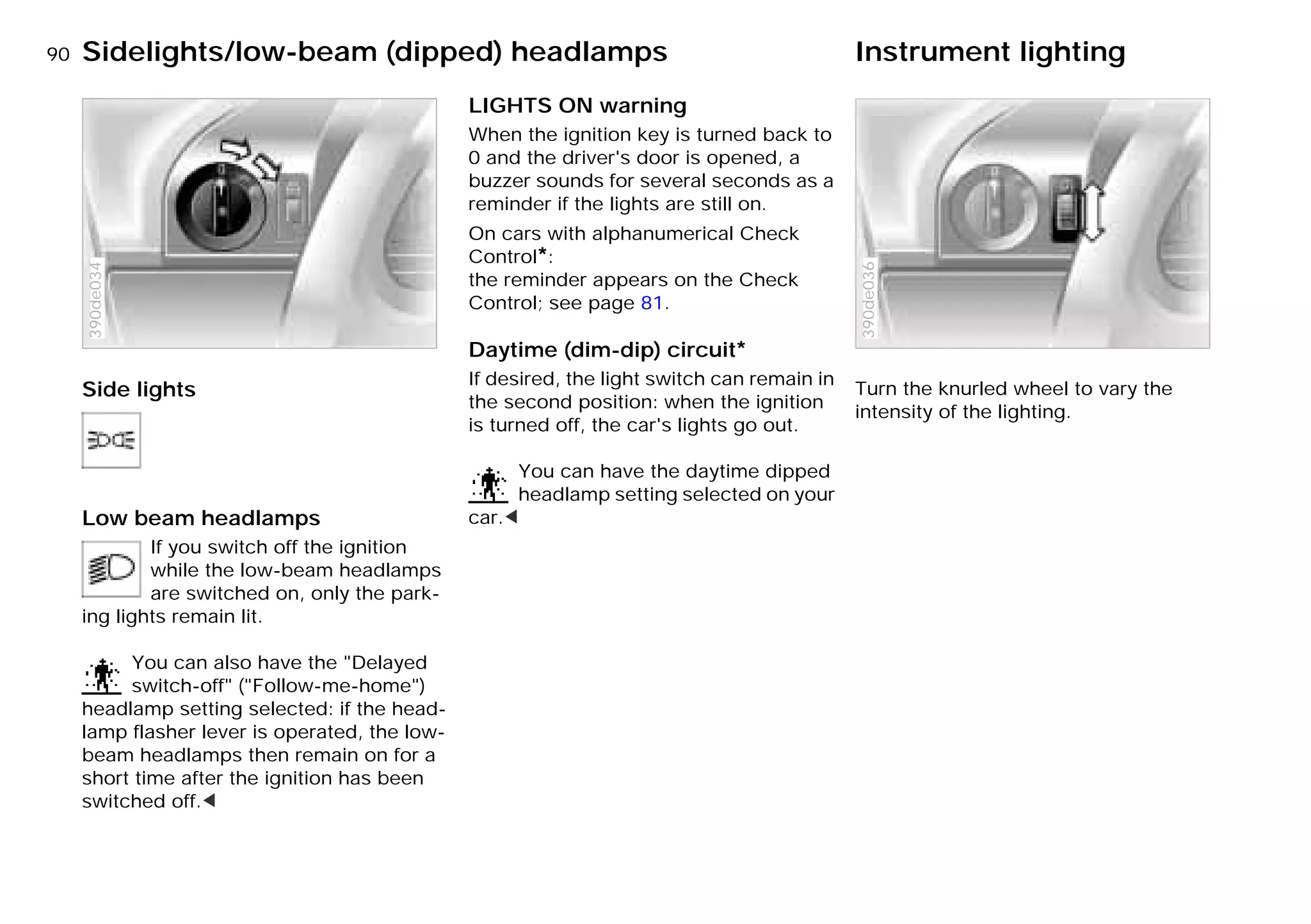 90n
Side lights
Low beam headlamps
If you switch off the ignition
while the low-beam headlamps
are switched on, only the park-
ing lights remain lit.
You can also have the "Delayed
switch-off" ("Follow-me-home")
headlamp setting selected: if the head-
lamp flasher lever is operated, the low-
beam headlamps then remain on for a
short time after the ignition has been
switched off.<
390de034
LIGHTS ON warning
When the ignition key is turned back to
0 and the driver's door is opened, a
buzzer sounds for several seconds as a
reminder if the lights are still on.
On cars with alphanumerical Check
Control*:
the reminder appears on the Check
Control; see page 81.
Daytime (dim-dip) circuit*
If desired, the light switch can remain in
the second position: when the ignition
is turned off, the car's lights go out.
You can have the daytime dipped
headlamp setting selected on your
car.<
Turn the knurled wheel to vary the
intensity of the lighting.
390de036
Sidelights/low-beam (dipped) headlamps Instrument lighting
Online Edition for Part-No. 01 41 9 791 301 - © 01/99 BMW AG
 