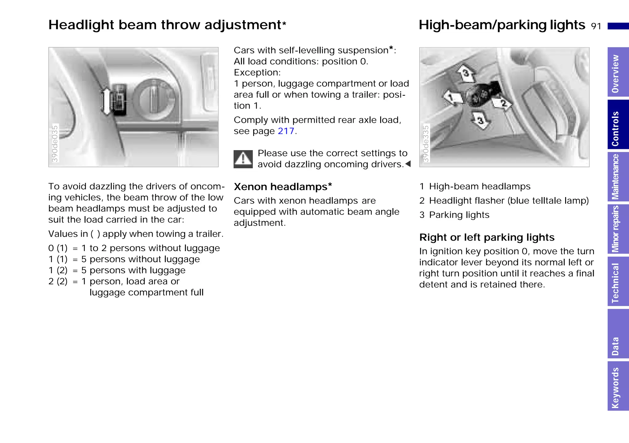 91n
MinorrepairsKeywordsOverviewControlsMaintenanceTechnicalData
Headlight beam throw adjustment* High-beam/parking lights
To avoid dazzling the drivers of oncom-
ing vehicles, the beam throw of the low
beam headlamps must be adjusted to
suit the load carried in the car:
Values in ( ) apply when towing a trailer.
0 (1) = 1 to 2 persons without luggage
1 (1) = 5 persons without luggage
1 (2) = 5 persons with luggage
2 (2) = 1 person, load area or
luggage compartment full
390de035
Cars with self-levelling suspension*:
All load conditions: position 0.
Exception:
1 person, luggage compartment or load
area full or when towing a trailer: posi-
tion 1.
Comply with permitted rear axle load,
see page 217.
Please use the correct settings to
avoid dazzling oncoming drivers.<
Xenon headlamps*
Cars with xenon headlamps are
equipped with automatic beam angle
adjustment.
1 High-beam headlamps
2 Headlight flasher (blue telltale lamp)
3 Parking lights
Right or left parking lights
In ignition key position 0, move the turn
indicator lever beyond its normal left or
right turn position until it reaches a final
detent and is retained there.
390de335
Online Edition for Part-No. 01 41 9 791 301 - © 01/99 BMW AG
 