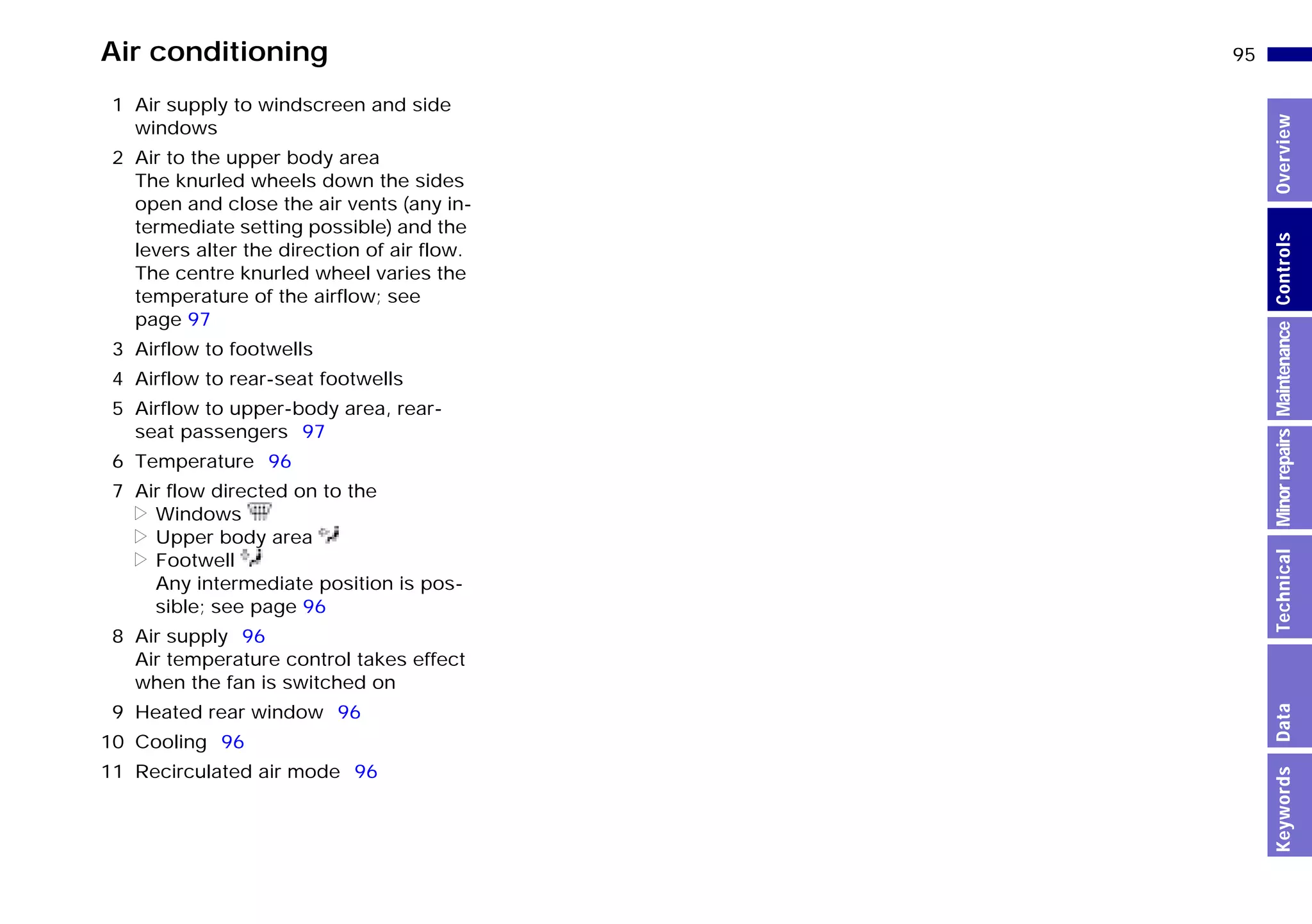 95n
MinorrepairsKeywordsOverviewControlsMaintenanceTechnicalData
Air conditioning
1 Air supply to windscreen and side
windows
2 Air to the upper body area
The knurled wheels down the sides
open and close the air vents (any in-
termediate setting possible) and the
levers alter the direction of air flow.
The centre knurled wheel varies the
temperature of the airflow; see
page 97
3 Airflow to footwells
4 Airflow to rear-seat footwells
5 Airflow to upper-body area, rear-
seat passengers 97
6 Temperature 96
7 Air flow directed on to the
> Windows
> Upper body area
> Footwell
Any intermediate position is pos-
sible; see page 96
8 Air supply 96
Air temperature control takes effect
when the fan is switched on
9 Heated rear window 96
10 Cooling 96
11 Recirculated air mode 96
Online Edition for Part-No. 01 41 9 791 301 - © 01/99 BMW AG
 