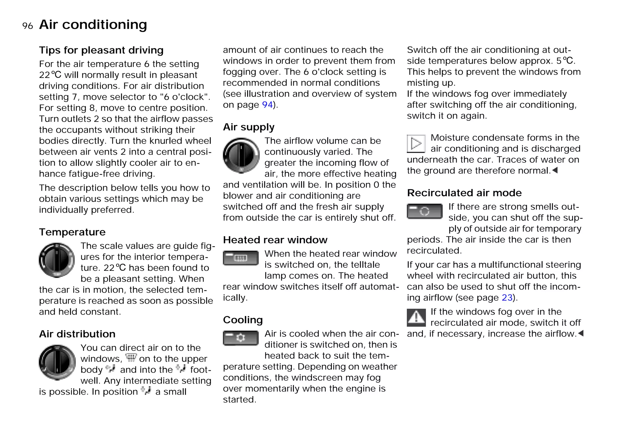 96nAir conditioning
Tips for pleasant driving
For the air temperature 6 the setting
226 will normally result in pleasant
driving conditions. For air distribution
setting 7, move selector to "6 o'clock".
For setting 8, move to centre position.
Turn outlets 2 so that the airflow passes
the occupants without striking their
bodies directly. Turn the knurled wheel
between air vents 2 into a central posi-
tion to allow slightly cooler air to en-
hance fatigue-free driving.
The description below tells you how to
obtain various settings which may be
individually preferred.
Temperature
The scale values are guide fig-
ures for the interior tempera-
ture. 226 has been found to
be a pleasant setting. When
the car is in motion, the selected tem-
perature is reached as soon as possible
and held constant.
Air distribution
You can direct air on to the
windows, on to the upper
body and into the foot-
well. Any intermediate setting
is possible. In position a small
amount of air continues to reach the
windows in order to prevent them from
fogging over. The 6 o'clock setting is
recommended in normal conditions
(see illustration and overview of system
on page 94).
Air supply
The airflow volume can be
continuously varied. The
greater the incoming flow of
air, the more effective heating
and ventilation will be. In position 0 the
blower and air conditioning are
switched off and the fresh air supply
from outside the car is entirely shut off.
Heated rear window
When the heated rear window
is switched on, the telltale
lamp comes on. The heated
rear window switches itself off automat-
ically.
Cooling
Air is cooled when the air con-
ditioner is switched on, then is
heated back to suit the tem-
perature setting. Depending on weather
conditions, the windscreen may fog
over momentarily when the engine is
started.
Switch off the air conditioning at out-
side temperatures below approx. 56.
This helps to prevent the windows from
misting up.
If the windows fog over immediately
after switching off the air conditioning,
switch it on again.
Moisture condensate forms in the
air conditioning and is discharged
underneath the car. Traces of water on
the ground are therefore normal.<
Recirculated air mode
If there are strong smells out-
side, you can shut off the sup-
ply of outside air for temporary
periods. The air inside the car is then
recirculated.
If your car has a multifunctional steering
wheel with recirculated air button, this
can also be used to shut off the incom-
ing airflow (see page 23).
If the windows fog over in the
recirculated air mode, switch it off
and, if necessary, increase the airflow.<
Online Edition for Part-No. 01 41 9 791 301 - © 01/99 BMW AG
 