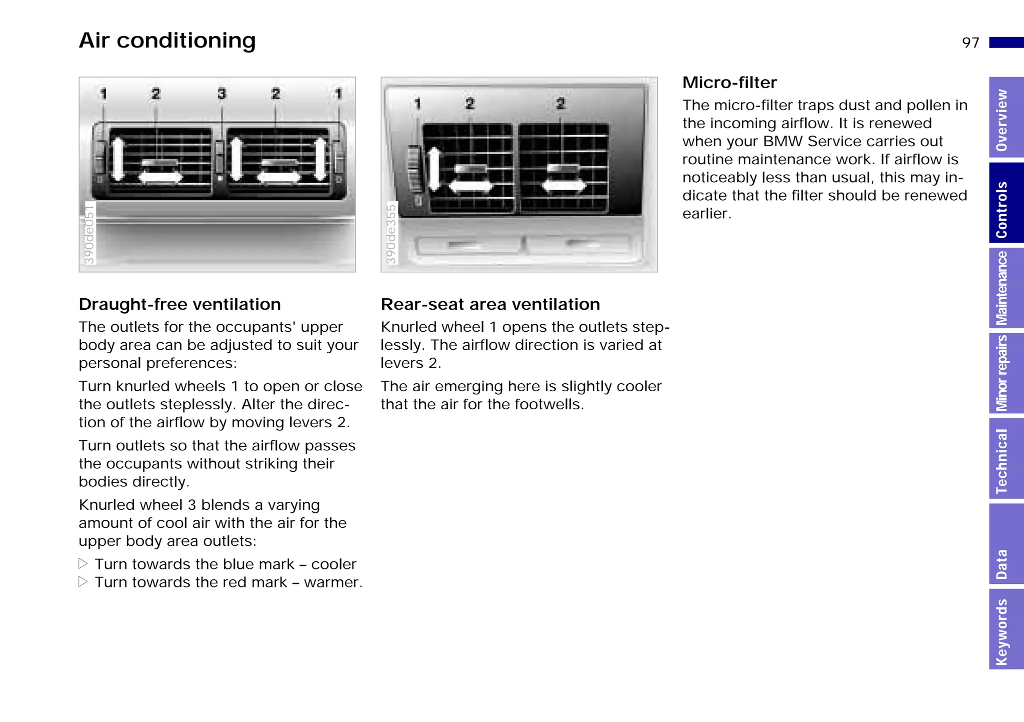 97n
MinorrepairsKeywordsOverviewControlsMaintenanceTechnicalData
Air conditioning
Draught-free ventilation
The outlets for the occupants' upper
body area can be adjusted to suit your
personal preferences:
Turn knurled wheels 1 to open or close
the outlets steplessly. Alter the direc-
tion of the airflow by moving levers 2.
Turn outlets so that the airflow passes
the occupants without striking their
bodies directly.
Knurled wheel 3 blends a varying
amount of cool air with the air for the
upper body area outlets:
> Turn towards the blue mark – cooler
> Turn towards the red mark – warmer.
390de051
Rear-seat area ventilation
Knurled wheel 1 opens the outlets step-
lessly. The airflow direction is varied at
levers 2.
The air emerging here is slightly cooler
that the air for the footwells.
390de355
Micro-filter
The micro-filter traps dust and pollen in
the incoming airflow. It is renewed
when your BMW Service carries out
routine maintenance work. If airflow is
noticeably less than usual, this may in-
dicate that the filter should be renewed
earlier.
Online Edition for Part-No. 01 41 9 791 301 - © 01/99 BMW AG
 