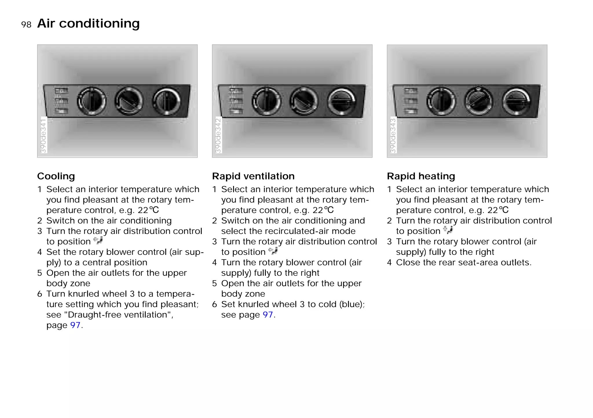 98nAir conditioning
Cooling
1 Select an interior temperature which
you find pleasant at the rotary tem-
perature control, e.g. 226
2 Switch on the air conditioning
3 Turn the rotary air distribution control
to position
4 Set the rotary blower control (air sup-
ply) to a central position
5 Open the air outlets for the upper
body zone
6 Turn knurled wheel 3 to a tempera-
ture setting which you find pleasant;
see "Draught-free ventilation",
page 97.
390de341
Rapid ventilation
1 Select an interior temperature which
you find pleasant at the rotary tem-
perature control, e.g. 226
2 Switch on the air conditioning and
select the recirculated-air mode
3 Turn the rotary air distribution control
to position
4 Turn the rotary blower control (air
supply) fully to the right
5 Open the air outlets for the upper
body zone
6 Set knurled wheel 3 to cold (blue);
see page 97.
390de342
Rapid heating
1 Select an interior temperature which
you find pleasant at the rotary tem-
perature control, e.g. 226
2 Turn the rotary air distribution control
to position
3 Turn the rotary blower control (air
supply) fully to the right
4 Close the rear seat-area outlets.
390de343
Online Edition for Part-No. 01 41 9 791 301 - © 01/99 BMW AG
 