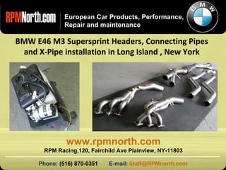 www.rpmnorth.com European Car Products, Performance, Repair and maintenance BMW E46 M3 Supersprint Headers, Connecting Pipes and X-Pipe installation in Long Island , New York Phone:  (516) 870-0351  E-mail:   [email_address] www.rpmnorth.com RPM Racing,120, Fairchild Ave Plainview, NY-11803 
