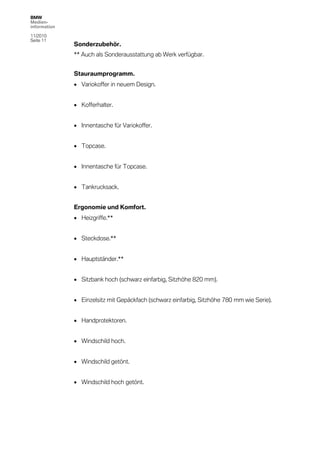 BMW
Medien-
information

11/2010
Seite 11
              Sonderzubehör.
              ** Auch als Sonderausstattung ab Werk verfügbar.


              Stauraumprogramm.
               Variokoffer in neuem Design.


               Kofferhalter.


               Innentasche für Variokoffer.


               Topcase.


               Innentasche für Topcase.


               Tankrucksack.


              Ergonomie und Komfort.
               Heizgriffe.**


               Steckdose.**


               Hauptständer.**


               Sitzbank hoch (schwarz einfarbig, Sitzhöhe 820 mm).


               Einzelsitz mit Gepäckfach (schwarz einfarbig, Sitzhöhe 780 mm wie Serie).


               Handprotektoren.


               Windschild hoch.


               Windschild getönt.


               Windschild hoch getönt.
 