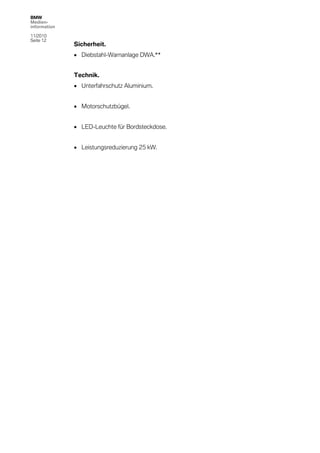 BMW
Medien-
information

11/2010
Seite 12
              Sicherheit.
               Diebstahl-Warnanlage DWA.**


              Technik.
               Unterfahrschutz Aluminium.


               Motorschutzbügel.


               LED-Leuchte für Bordsteckdose.


               Leistungsreduzierung 25 kW.
 