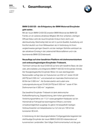 BMW
Medien-
information
              1.     Gesamtkonzept.
11/2010
Seite 2




              BMW G 650 GS – die Erfolgsstory der BMW Motorrad Einzylinder
              geht weiter.
              Mit der neuen BMW G 650 GS erweitert BMW Motorrad die BMW GS
              Familie um ein weiteres attraktives Mitglied. Mit ihrer schlanken, drahtigen
              Offroad-Statur wirkt die neue Einzylinder-Enduro frech, leicht und
              abenteuerlustig. Gleichzeitig hebt sie sich in puncto Qualität, Ausstattung und
              Komfort deutlich von ihren Mitbewerbern ab. In Verbindung mit ihrem
              vergleichsweise geringen Gewicht und der niedrigen Sitzhöhe verkörpert sie
              den attraktiven Einstieg in die Leidenschaft Motorradfahren und in die
              faszinierende BMW GS Erlebniswelt.

              Neuauflage auf einer bewährten Plattform mit drehmomentstarkem
              und verbrauchsgünstigem Einzylinder-Triebwerk.
              Technisch vertraut die neue G 650 GS auf eine sehr bewährte Basis: die über
              viele Jahre beliebte und erfolgreiche BMW F 650 GS mit Einzylinder-Antrieb.
              Der flüssigkeitsgekühlte Einzylinder-Motor mit zwei obenliegenden
              Nockenwellen verfügt über ein Hubvolumen von 652 cm3, leistet 35 kW
              (48 PS) bei 6 500 min-1 und entwickelt ein maximales Drehmoment von
              60 Nm bei 5 000 min-1. Als Sonderzubehör wird zudem eine
              Leistungsreduzierung auf 25 kW (34 PS) bei 6 500 min-1 sowie 47 Nm
              Drehmoment bei 4 500 min-1 angeboten.

              Das bewährte Einzylinder-Triebwerk ist dank elektronischer
              Kraftstoffeinspritzung, Doppelzündung, dem hohen geometrischen
              Verdichtungsverhältnis von 11,5:1 sowie geregeltem Katalysator auf ein
              Höchstmaß an Fahrspaß bei bestmöglicher Effizienz und hoher
              Umweltverträglichkeit ausgelegt. Es glänzt mit beispielhaft niedrigen
              Verbrauchswerten von beispielsweise nur 3,2 Liter pro 100 km bei
              konstanten 90 km/h.

              In Verbindung mit dem klauengeschalteten Fünfganggetriebe begeistert der
              drehfreudige Einzylinder der neuen BMW G 650 GS insbesondere auf
              kurvenreichen Landstraßen. Sein fülliger Drehmomentverlauf und das gute
 