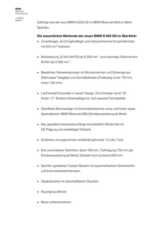 BMW
Medien-
information

11/2010
Seite 4
              Gefertigt wird die neue BMW G 650 GS im BMW Motorrad Werk in Berlin
              Spandau.

              Die wesentlichen Merkmale der neuen BMW G 650 GS im Überblick:
               Zuverlässiger, durchzugskräftiger und verbrauchsarmer Einzylindermotor
                mit 652 cm3 Hubraum.


               Motorleistung 35 kW (48 PS) bei 6 500 min–1 und maximales Drehmoment
                60 Nm bei 5 000 min–1.


               Bewährtes Fahrwerkskonzept mit Brückenrahmen und Schwinge aus
                Stahl sowie Telegabel und Zentralfederbein (Federweg vorne 170 mm,
                hinten 165 mm).


               Leichtmetall-Gussräder in neuem Design. Durchmesser vorne 19“,
                hinten 17“. Breitere Hinterradfelge für noch bessere Fahrstabilität.


               Standfeste Bremsanlage mit Einscheibenbremse vorne und hinten sowie
                abschaltbarem BMW Motorrad ABS (Sonderausstattung ab Werk).


               Neu gestaltete Karosserieumfänge einschließlich Windschild mit
                GS Prägung und zweifarbiger Sitzbank.


               Schlanker und ergonomisch vorteilhaft geformter 14-Liter-Tank.


               Drei verschiedene Sitzhöhen: Serie 780 mm, Tieferlegung 750 mm (als
                Sonderausstattung ab Werk), Sitzbank hoch (schwarz) 820 mm.


               Sportlich gestalteter Cockpit-Bereich mit asymmetrischem Scheinwerfer
                und Instrumentenkombination.


               Gepäckbrücke mit abschließbarem Staufach.


               Rauchgraue Blinker.


               Neue Lenkerarmaturen.
 