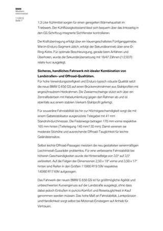 BMW
Medien-
information

11/2010
Seite 7
              1,3 Liter Kühlmittel sorgen für einen geregelten Wärmehaushalt im
              Triebwerk. Der Kühlflüssigkeitsstand lässt sich bequem über das linksseitig in
              den GS Schriftzug integrierte Sichtfenster kontrollieren.

              Die Kraftübertragung erfolgt über ein klauengeschaltetes Fünfganggetriebe.
              Wie im Enduro-Segment üblich, erfolgt der Sekundärantrieb über eine O-
              Ring-Kette. Für optimale Beschleunigung, gerade beim Anfahren und
              Überholen, wurde die Sekundärübersetzung mit 16/47 Zähnen (1:2,937)
              relativ kurz ausgelegt.

              Sicheres, handliches Fahrwerk mit idealer Kombination von
              Landstraßen- und Offroad-Qualitäten.
              Für hohe Verwindungssteifigkeit und Enduro-typisch robuste Qualität setzt
              die neue BMW G 650 GS auf einen Brückenrohrrahmen aus Stahlprofilen mit
              angeschraubtem Heckrahmen. Die Zweiarmschwinge stützt sich über ein
              Zentralfederbein mit Hebelumlenkung gegen den Rahmen ab und ist
              ebenfalls aus einem stabilen Vierkant-Stahlprofil gefertigt.

              Für souveräne Fahrstabilität bis hin zur Höchstgeschwindigkeit sorgt die mit
              einem Gabelstabilisator ausgerüstete Telegabel mit 41 mm
              Standrohrdurchmesser. Die Federwege betragen 170 mm vorne respektive
              165 mm hinten (Tieferlegung 140 mm/130 mm). Damit vereinen sie
              moderate Sitzhöhe und ausreichende Offroad-Tauglichkeit für leichte
              Geländeeinsätze.

              Selbst leichte Offroad-Passagen meistern die neu gestalteten serienmäßigen
              Leichtmetall-Gussräder problemlos. Für eine verbesserte Fahrstabilität bei
              höheren Geschwindigkeiten wurde die Hinterradfelge von 3,0“ auf 3,5“
              verbreitert. Auf die Felgen der Dimensionen 2,50 x 19“ vorne und 3,50 x 17“
              hinten sind Reifen in den Größen 110/80 R19 59V respektive
              140/80 R17 69V aufgezogen.

              Das Fahrwerk der neuen BMW G 650 GS ist für größtmögliche Agilität und
              unbeschwerten Kurvengenuss auf der Landstraße ausgelegt, ohne dass
              dabei jedoch Einbußen in puncto Komfort und Reisetauglichkeit in Kauf
              genommen werden müssen. Das hohe Maß an Fahrstabilität, Lenkpräzision
              und Handlichkeit sorgt selbst bei Motorrad-Einsteigern auf Anhieb für
              Vertrauen.
 