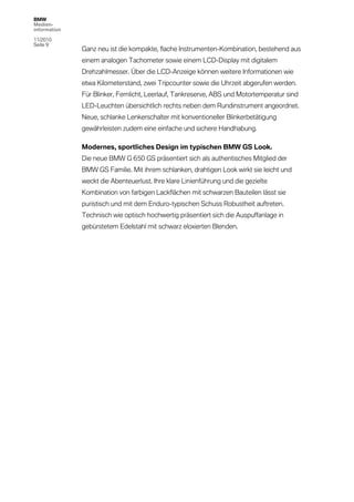 BMW
Medien-
information

11/2010
Seite 9
              Ganz neu ist die kompakte, flache Instrumenten-Kombination, bestehend aus
              einem analogen Tachometer sowie einem LCD-Display mit digitalem
              Drehzahlmesser. Über die LCD-Anzeige können weitere Informationen wie
              etwa Kilometerstand, zwei Tripcounter sowie die Uhrzeit abgerufen werden.
              Für Blinker, Fernlicht, Leerlauf, Tankreserve, ABS und Motortemperatur sind
              LED-Leuchten übersichtlich rechts neben dem Rundinstrument angeordnet.
              Neue, schlanke Lenkerschalter mit konventioneller Blinkerbetätigung
              gewährleisten zudem eine einfache und sichere Handhabung.

              Modernes, sportliches Design im typischen BMW GS Look.
              Die neue BMW G 650 GS präsentiert sich als authentisches Mitglied der
              BMW GS Familie. Mit ihrem schlanken, drahtigen Look wirkt sie leicht und
              weckt die Abenteuerlust. Ihre klare Linienführung und die gezielte
              Kombination von farbigen Lackflächen mit schwarzen Bauteilen lässt sie
              puristisch und mit dem Enduro-typischen Schuss Robustheit auftreten.
              Technisch wie optisch hochwertig präsentiert sich die Auspuffanlage in
              gebürstetem Edelstahl mit schwarz eloxierten Blenden.
 