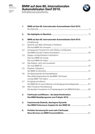 BMW
Medien-
information
              BMW auf dem 80. Internationalen
03/2010
              Automobilsalon Genf 2010.
Seite 1
              Inhaltsverzeichnis.



              1.    BMW auf dem 80. Internationalen Automobilsalon Genf 2010.
                    (Kurzfassung) .............................................................................................................................. 2


              2.    Die Highlights im Überblick. ......................................................................................... 10


              3.    BMW auf dem 80. Internationalen Automobilsalon Genf 2010.
                    (Langfassung)
              3.1   Dynamik nach Maß, Fahrfreude in Perfektion:
                    Die neue BMW 5er Limousine. ........................................................................................... 13
              3.2   Konsequenter Fortschritt für mehr Effizienz und Dynamik:
                    Das BMW Concept 5 Series ActiveHybrid. ..................................................................... 29
              3.3   Eleganz und Sportlichkeit in Höchstform:
                    Das neue BMW 3er Coupé.
                    Das neue BMW 3er Cabrio. ................................................................................................. 34
              3.4   Das Original – jetzt noch souveräner:
                    Der neue BMW X5. ................................................................................................................ 43
              3.5   Roadster in Bestform:
                    Der BMW Z4 sDrive35is. ...................................................................................................... 57
              3.6   Die Spitzensportler der Kompaktklasse:
                    Neue Motorengeneration für das BMW 135i Coupé
                    und das BMW 135i Cabrio. .................................................................................................. 63
              3.7   Einzigartig und effizient:
                    Der BMW X6 mit neuen Motoren und Achtgang-Automatikgetriebe. .................... 67
              3.8   Mehr Freude an Höchstleistung:
                    Die aktuellen Innovationen im Produktprogramm der BMW M GmbH. .................. 69


              4.    Fahrfreude und Effizienz – die ideale Kombination:
                    Das BMW Modellprogramm zum Frühjahr 2010. .............................................. 74


              5.    Faszinierende Ästhetik, überlegene Dynamik:
                    Das BMW Performance Angebot für den BMW X6. ......................................... 78


              6.    Perfekte Vernetzung für noch mehr Fahrfreude:
                    Neue Services von BMW ConnectedDrive. .......................................................... 81
 