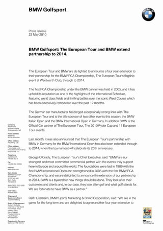 Press release
                           23 May 2010




                           BMW Golfsport: The European Tour and BMW extend
                           partnership to 2014.



                           The European Tour and BMW are de lighted to announce a four year extension to
                           their partnership for the BMW PGA Championship, The European Tour’s flagship
                           event at Wentworth Club, through to 2014.


                           The first PGA Championship under the BMW banner was held in 2005, and it has
                           upheld its reputation as one of the highlights of the International Schedule,
                           featuring world class fields and thrilling battles over the iconic West Course which
                           has been extensively remodelled over the past 12 months.


                           The German car manufacturer has forged exceptionally strong links with The
                           European Tour and is the title sponsor of two other events this season: the BMW
                           Italian Open and the BMW International Open in Germany. In addition BMW is the
Company
Bayerische                 Official Car partner of The European Tour, The 2010 Ryder Cup and 11 European
Motoren Werke
Aktiengesellschaft         Tour events.
Postal address
BMW AG
80788 München

Office address
                           Last month, it was also announced that The European Tour’s partnership with
Petuelring 130
                           BMW in Germany for the BMW International Open has also been extended through
Office address
Forschungs- und
Innovationszentrum (FIZ)
                           to 2014, when the tournament will celebrate its 25th anniversary.
Knorrstraße 147

Telephone
Switchboard
+49 89 382-0
                           George O’Grady, The European Tour’s Chief Executive, said: “BMW are our
Fax                        strongest and most committed commercial partner with the events they support
+49 89 382-25858

Internet                   here in Europe and around the world. The foundations were laid in 1989 with the
www.bmw.com
                           first BMW International Open and strengthened in 2005 with the first BMW PGA
Bank details
BMW Bank GmbH
Account No.                Championship, and we are delighted to announce the extension of our partnership
5 100 940 940
Bank Code
702 203 00
                           to 2014. BMW is a byword for how things should be done. They look after their
IBAN DE02 7022 0300        customers and clients and, in our case, they look after golf and what golf stands for.
5100 9409 40

SWIFT(BIC)
                           We are fortunate to have BMW as a partner.”
BMWBDEM1

Chairman of
Supervisory Board
Joachim Milberg
                           Ralf Hussmann, BMW Sports Marketing & Brand Cooperation, said: “We are in the
Board of Management        game for the long term and are delighted to agree another four year extension to
Norbert Reithofer
Chairman of the Board
Frank-Peter Arndt
Herbert Diess
Klaus Draeger
Friedrich Eichiner
Harald Krüger
Ian Robertson

Registered in Germany
München HRB 42243
 