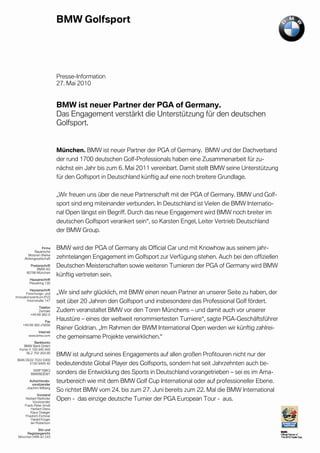 cinet




                           Presse-Information
                           27. Mai 2010


                           BMW ist neuer Partner der PGA of Germany.
                           Das Engagement verstärkt die Unterstützung für den deutschen
                           Golfsport.


                           München. BMW ist neuer Partner der PGA of Germany. BMW und der Dachverband
                           der rund 1700 deutschen Golf-Professionals haben eine Zusammenarbeit für zu-
                           nächst ein Jahr bis zum 6. Mai 2011 vereinbart. Damit stellt BMW seine Unterstützung
                           für den Golfsport in Deutschland künftig auf eine noch breitere Grundlage.

                           „Wir freuen uns über die neue Partnerschaft mit der PGA of Germany. BMW und Golf-
                           sport sind eng miteinander verbunden. In Deutschland ist Vielen die BMW Internatio-
                           nal Open längst ein Begriff. Durch das neue Engagement wird BMW noch breiter im
                           deutschen Golfsport verankert sein“, so Karsten Engel, Leiter Vertrieb Deutschland
                           der BMW Group.

                  Firma    BMW wird der PGA of Germany als Official Car und mit Knowhow aus seinem jahr-
             Bayerische
        Motoren Werke
      Aktiengesellschaft   zehntelangen Engagement im Golfsport zur Verfügung stehen. Auch bei den offiziellen
         Postanschrift
             BMW AG
                           Deutschen Meisterschaften sowie weiteren Turnieren der PGA of Germany wird BMW
       80788 München
                           künftig vertreten sein.
         Hausanschrift
         Petuelring 130

          Hausanschrift
        Forschungs- und    „Wir sind sehr glücklich, mit BMW einen neuen Partner an unserer Seite zu haben, der
Innovationszentrum (FIZ)
         Knorrstraße 147   seit über 20 Jahren den Golfsport und insbesondere das Professional Golf fördert.
               Telefon
               Zentrale    Zudem veranstaltet BMW vor den Toren Münchens – und damit auch vor unserer
          +49 89 382-0

                  Fax
                           Haustüre – eines der weltweit renommiertesten Turniere“, sagte PGA-Geschäftsführer
     +49 89 382-25858
                           Rainer Goldrian. „Im Rahmen der BWM International Open werden wir künftig zahlrei-
             Internet
        www.bmw.com
                           che gemeinsame Projekte verwirklichen.“
           Bankkonto
    BMW Bank GmbH
  Konto 5 100 940 940
      BLZ 702 203 00
                           BMW ist aufgrund seines Engagements auf allen großen Profitouren nicht nur der
 IBAN DE02 7022 0300
        5100 9409 40       bedeutendste Global Player des Golfsports, sondern hat seit Jahrzehnten auch be-
           SWIFT(BIC)
          BMWBDEM1         sonders die Entwicklung des Sports in Deutschland vorangetrieben – sei es im Ama-
         Aufsichtsrats-
          vorsitzender
                           teurbereich wie mit dem BMW Golf Cup International oder auf professioneller Ebene.
       Joachim Milberg
                           So richtet BMW vom 24. bis zum 27. Juni bereits zum 22. Mal die BMW International
               Vorstand
      Norbert Reithofer
            Vorsitzender
                           Open - das einzige deutsche Turnier der PGA European Tour - aus.
      Frank-Peter Arndt
          Herbert Diess
          Klaus Draeger
      Friedrich Eichiner
          Harald Krüger
          Ian Robertson

             Sitz und
      Registergericht
 München HRB 42 243
 