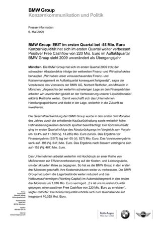 BMW Group
                       Konzernkommunikation und Politik

                       Presse-Information
                       6. Mai 2009



                       BMW Group: EBIT im ersten Quartal bei -55 Mio. Euro
                       Konzernliquidität hat sich im ersten Quartal weiter verbessert
                       Positiver Free Cashflow von 220 Mio. Euro im Auftaktquartal
                       BMW Group sieht 2009 unverändert als Übergangsjahr

                       München. Die BMW Group hat sich im ersten Quartal 2009 trotz der
                       schwachen Absatzmärkte infolge der weltweiten Finanz- und Wirtschaftskrise
                       behauptet. „Wir haben unser vorausschauendes Finanz- und
                       Kostenmanagement im Auftaktquartal konsequent fortgesetzt“, sagte der
                       Vorsitzende des Vorstands der BMW AG, Norbert Reithofer, am Mittwoch in
                       München. „Angesichts der weiterhin schwierigen Lage an den Finanzmärkten
                       arbeiten wir unverändert gezielt an der Verbesserung unserer Liquiditätsbasis“,
                       erklärte Reithofer weiter. Damit verschafft sich das Unternehmen
                       Handlungsspielräume und bleibt in der Lage, weiterhin in die Zukunft zu
                       investieren.

                       Die Geschäftsentwicklung der BMW Group wurde in den ersten drei Monaten
                       des Jahres durch die anhaltende Kaufzurückhaltung sowie weiterhin hohe
                       Refinanzierungskosten dennoch spürbar beeinträchtigt. Der Konzernumsatz
                       ging im ersten Quartal infolge des Absatzrückgangs im Vergleich zum Vorjahr
                       um 13,4% auf 11.509 (Vj. 13.285) Mio. Euro zurück. Das Ergebnis vor
                       Finanzergebnis (EBIT) lag bei -55 (Vj. 827) Mio. Euro. Das Vorsteuerergebnis
                       sank auf -198 (Vj. 641) Mio. Euro. Das Ergebnis nach Steuern verringerte sich
                       auf -152 (Vj. 487) Mio. Euro.

                       Das Unternehmen arbeitet weiterhin mit Hochdruck an einer Reihe von
                       Maßnahmen zur Effizienzverbesserung auf der Kosten- und Leistungsseite,
                       um der aktuellen Krise zu begegnen. So hat es die BMW Group in den ersten
                       drei Monaten geschafft, ihre Kostenstrukturen weiter zu verbessern. Die BMW
                       Group hat zudem die Lagerbestände weiter reduziert und das
                       Nettoumlaufvermögen (Working Capital) im Automobilsegment in den ersten
                       drei Monaten um 1.076 Mio. Euro verringert. „Es ist uns im ersten Quartal
                       gelungen, einen positiven Free Cashflow von 220 Mio. Euro zu erreichen“,
              Firma
         Bayerische
                       sagte Reithofer. Die Konzernliquidität erhöhte sich zum Quartalsende auf
    Motoren Werke
  Aktiengesellschaft   insgesamt 10,025 Mrd. Euro.
       Postanschrift
          BMW AG
    80788 München

            Telefon
     089/382-24118

          Internet
www.bmwgroup.com
 